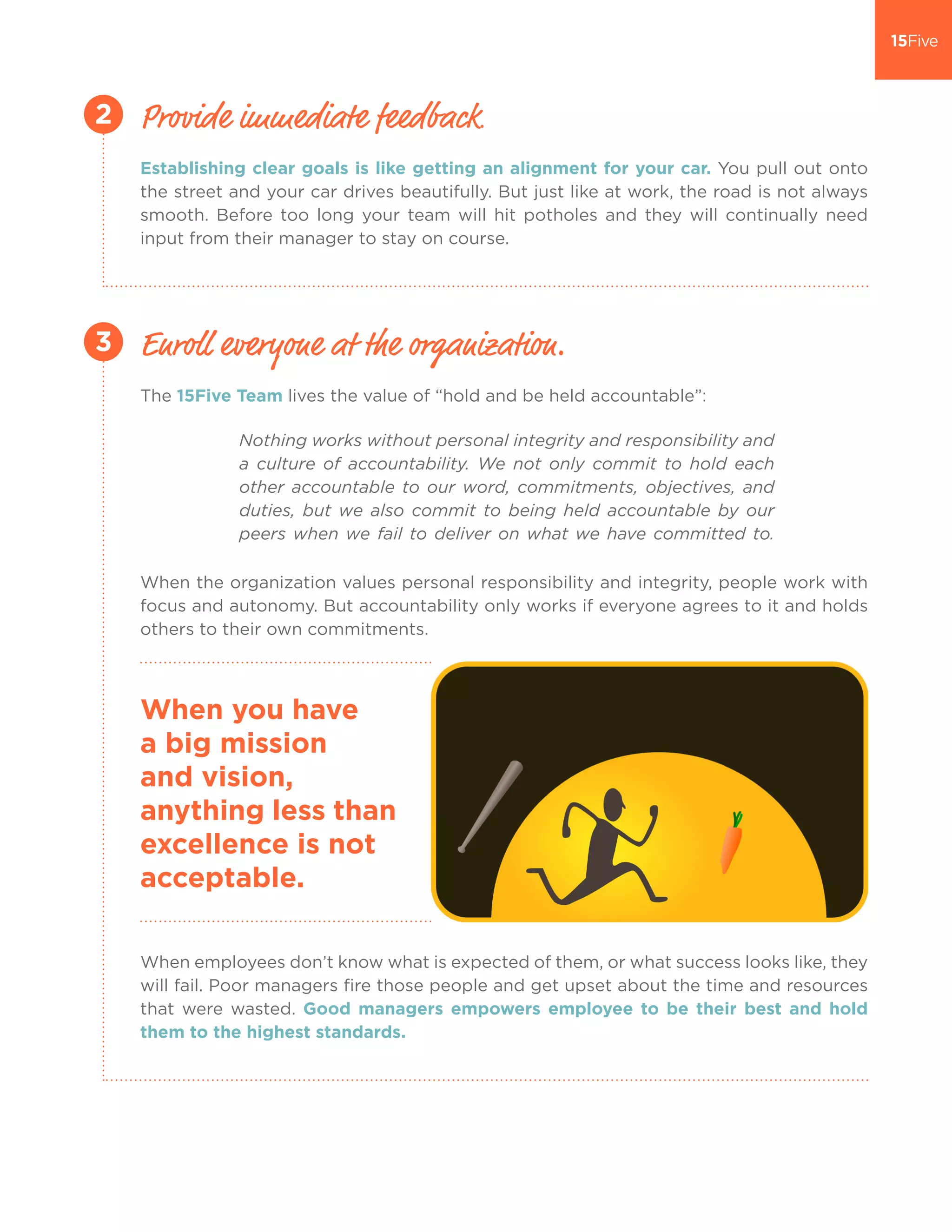 Establishing clear goals is like getting an alignment for your car. You pull out onto
the street and your car drives beautifully. But just like at work, the road is not always
smooth. Before too long your team will hit potholes and they will continually need
input from their manager to stay on course.
The 15Five Team lives the value of “hold and be held accountable”:
When the organization values personal responsibility and integrity, people work with
focus and autonomy. But accountability only works if everyone agrees to it and holds
others to their own commitments.
When employees don’t know what is expected of them, or what success looks like, they
will fail. Poor managers fire those people and get upset about the time and resources
that were wasted. Good managers empowers employee to be their best and hold
them to the highest standards.
Provide immediate feedback.
Enroll everyone at the organization.
2
3
When you have
a big mission
and vision,
anything less than
excellence is not
acceptable.
Nothing works without personal integrity and responsibility and
a culture of accountability. We not only commit to hold each
other accountable to our word, commitments, objectives, and
duties, but we also commit to being held accountable by our
peers when we fail to deliver on what we have committed to.
 