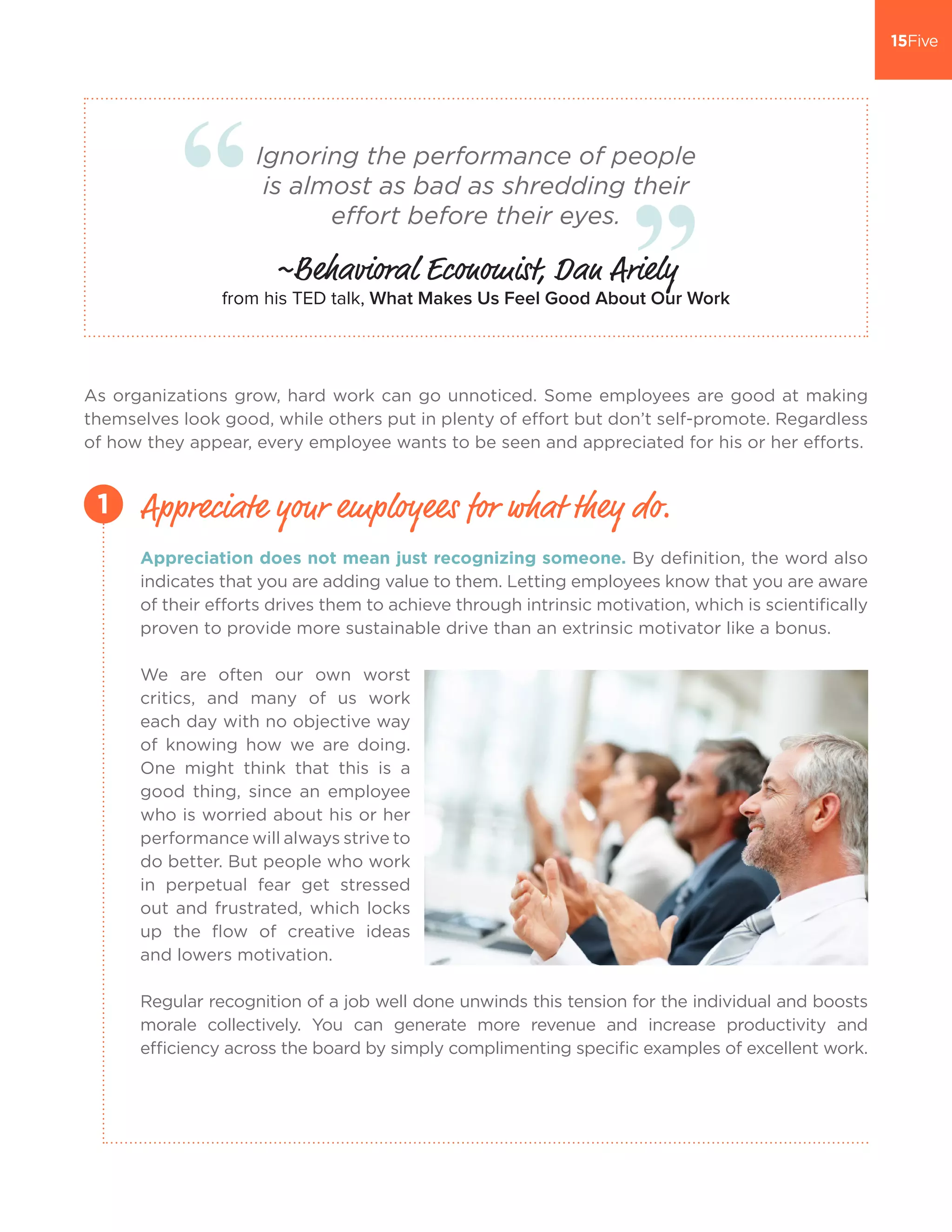 Ignoring the performance of people
is almost as bad as shredding their
effort before their eyes.
~Behavioral Economist, Dan Ariely
from his TED talk, What Makes Us Feel Good About Our Work
As organizations grow, hard work can go unnoticed. Some employees are good at making
themselves look good, while others put in plenty of effort but don’t self-promote. Regardless
of how they appear, every employee wants to be seen and appreciated for his or her efforts.
Appreciation does not mean just recognizing someone. By definition, the word also
indicates that you are adding value to them. Letting employees know that you are aware
of their efforts drives them to achieve through intrinsic motivation, which is scientifically
proven to provide more sustainable drive than an extrinsic motivator like a bonus.
We are often our own worst
critics, and many of us work
each day with no objective way
of knowing how we are doing.
One might think that this is a
good thing, since an employee
who is worried about his or her
performance will always strive to
do better. But people who work
in perpetual fear get stressed
out and frustrated, which locks
up the flow of creative ideas
and lowers motivation.
Regular recognition of a job well done unwinds this tension for the individual and boosts
morale collectively. You can generate more revenue and increase productivity and
efficiency across the board by simply complimenting specific examples of excellent work.
Appreciate your employees for what they do.1
 