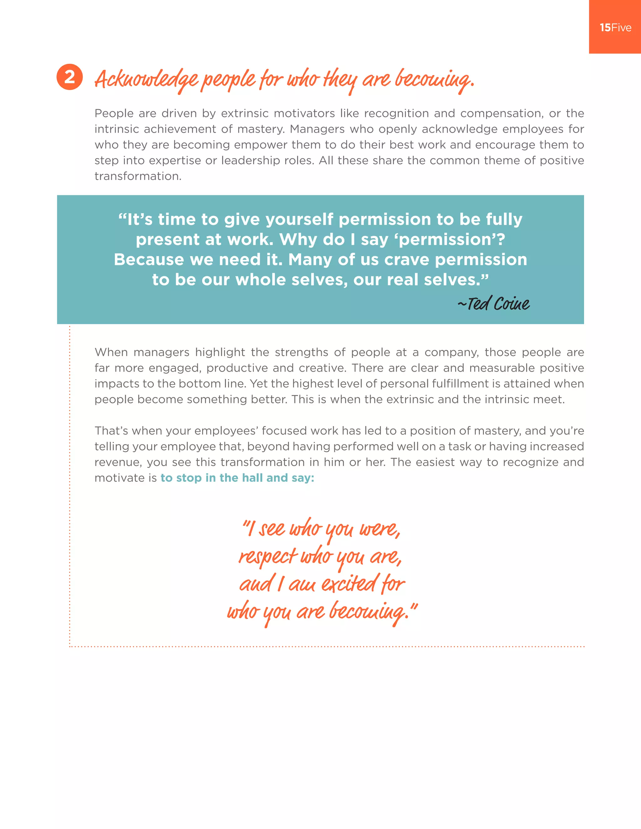 People are driven by extrinsic motivators like recognition and compensation, or the
intrinsic achievement of mastery. Managers who openly acknowledge employees for
who they are becoming empower them to do their best work and encourage them to
step into expertise or leadership roles. All these share the common theme of positive
transformation.
When managers highlight the strengths of people at a company, those people are
far more engaged, productive and creative. There are clear and measurable positive
impacts to the bottom line. Yet the highest level of personal fulfillment is attained when
people become something better. This is when the extrinsic and the intrinsic meet.
That’s when your employees’ focused work has led to a position of mastery, and you’re
telling your employee that, beyond having performed well on a task or having increased
revenue, you see this transformation in him or her. The easiest way to recognize and
motivate is to stop in the hall and say:
Acknowledge people for who they are becoming.2
“It’s time to give yourself permission to be fully
present at work. Why do I say ‘permission’?
Because we need it. Many of us crave permission
to be our whole selves, our real selves.”
“I see who you were,
respect who you are,
and I am excited for
who you are becoming.”
~Ted Coine
 
