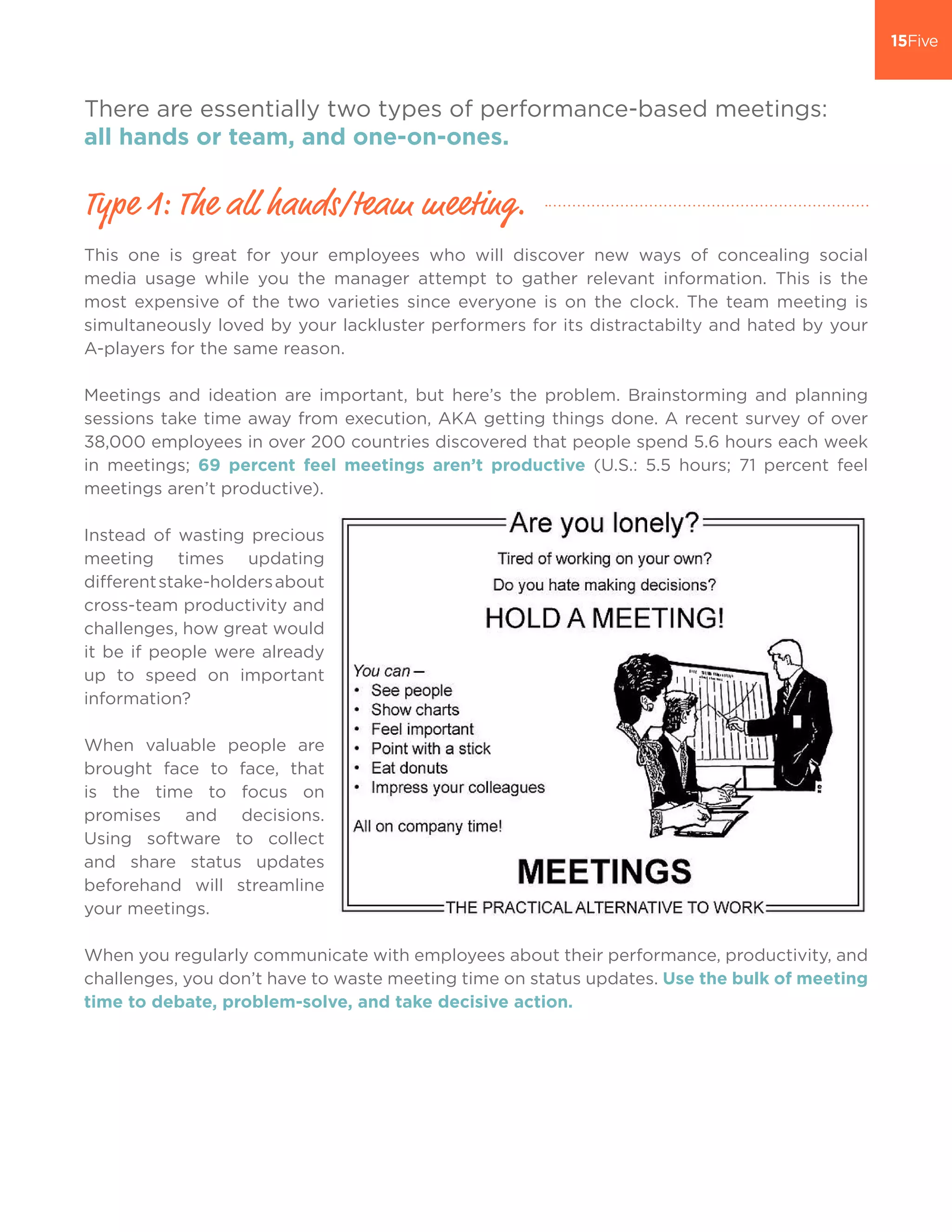 There are essentially two types of performance-based meetings:
all hands or team, and one-on-ones.
This one is great for your employees who will discover new ways of concealing social
media usage while you the manager attempt to gather relevant information. This is the
most expensive of the two varieties since everyone is on the clock. The team meeting is
simultaneously loved by your lackluster performers for its distractabilty and hated by your
A-players for the same reason.
Meetings and ideation are important, but here’s the problem. Brainstorming and planning
sessions take time away from execution, AKA getting things done. A recent survey of over
38,000 employees in over 200 countries discovered that people spend 5.6 hours each week
in meetings; 69 percent feel meetings aren’t productive (U.S.: 5.5 hours; 71 percent feel
meetings aren’t productive).
Instead of wasting precious
meeting times updating
differentstake-holdersabout
cross-team productivity and
challenges, how great would
it be if people were already
up to speed on important
information?
When valuable people are
brought face to face, that
is the time to focus on
promises and decisions.
Using software to collect
and share status updates
beforehand will streamline
your meetings.
When you regularly communicate with employees about their performance, productivity, and
challenges, you don’t have to waste meeting time on status updates. Use the bulk of meeting
time to debate, problem-solve, and take decisive action.
Type 1: The all hands/team meeting.
 
