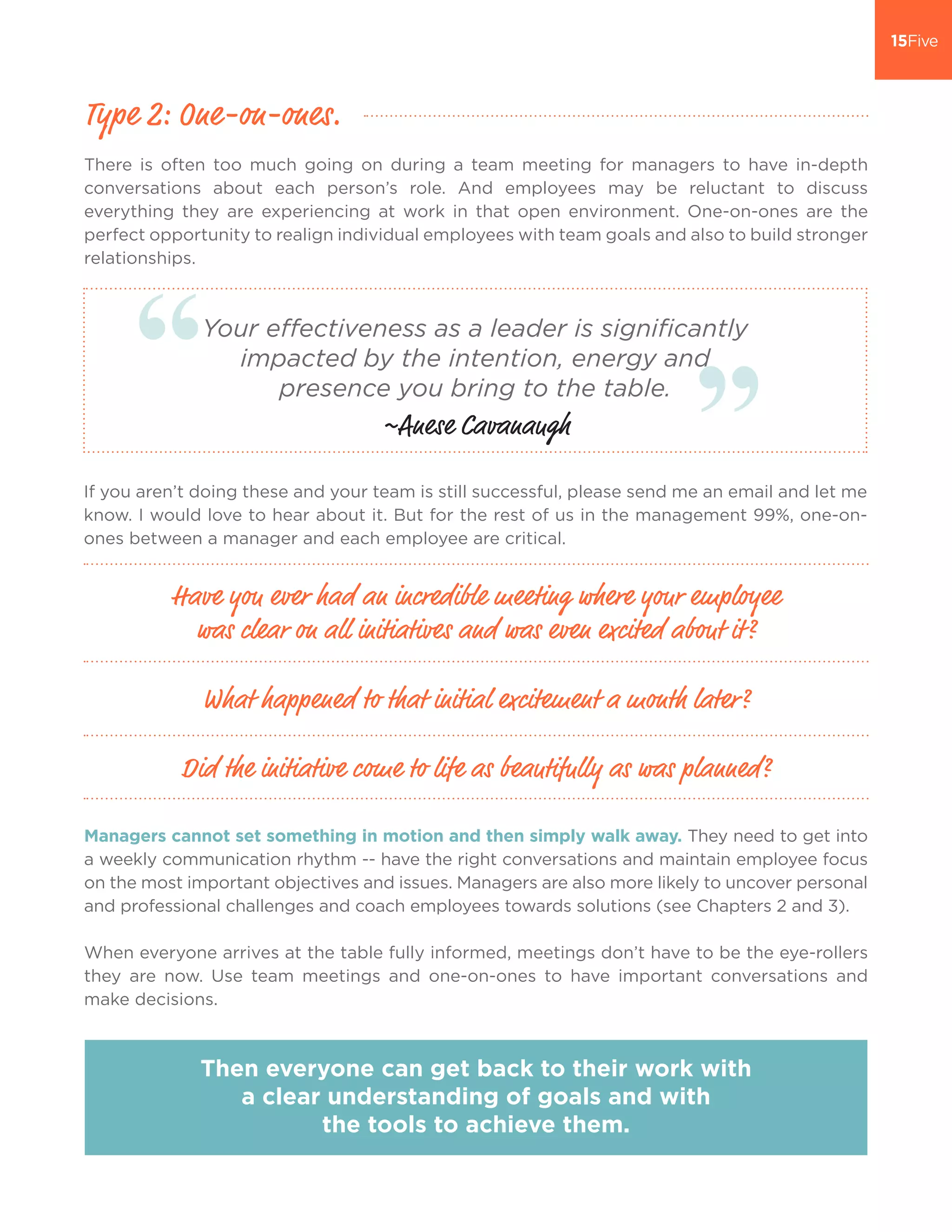There is often too much going on during a team meeting for managers to have in-depth
conversations about each person’s role. And employees may be reluctant to discuss
everything they are experiencing at work in that open environment. One-on-ones are the
perfect opportunity to realign individual employees with team goals and also to build stronger
relationships.
Managers cannot set something in motion and then simply walk away. They need to get into
a weekly communication rhythm -- have the right conversations and maintain employee focus
on the most important objectives and issues. Managers are also more likely to uncover personal
and professional challenges and coach employees towards solutions (see Chapters 2 and 3).
When everyone arrives at the table fully informed, meetings don’t have to be the eye-rollers
they are now. Use team meetings and one-on-ones to have important conversations and
make decisions.
Type 2: One-on-ones.
Have you ever had an incredible meeting where your employee
was clear on all initiatives and was even excited about it?
What happened to that initial excitement a month later?
Did the initiative come to life as beautifully as was planned?
Then everyone can get back to their work with
a clear understanding of goals and with
the tools to achieve them.
If you aren’t doing these and your team is still successful, please send me an email and let me
know. I would love to hear about it. But for the rest of us in the management 99%, one-on-
ones between a manager and each employee are critical.
Your effectiveness as a leader is significantly
impacted by the intention, energy and
presence you bring to the table.
~Anese Cavanaugh
 