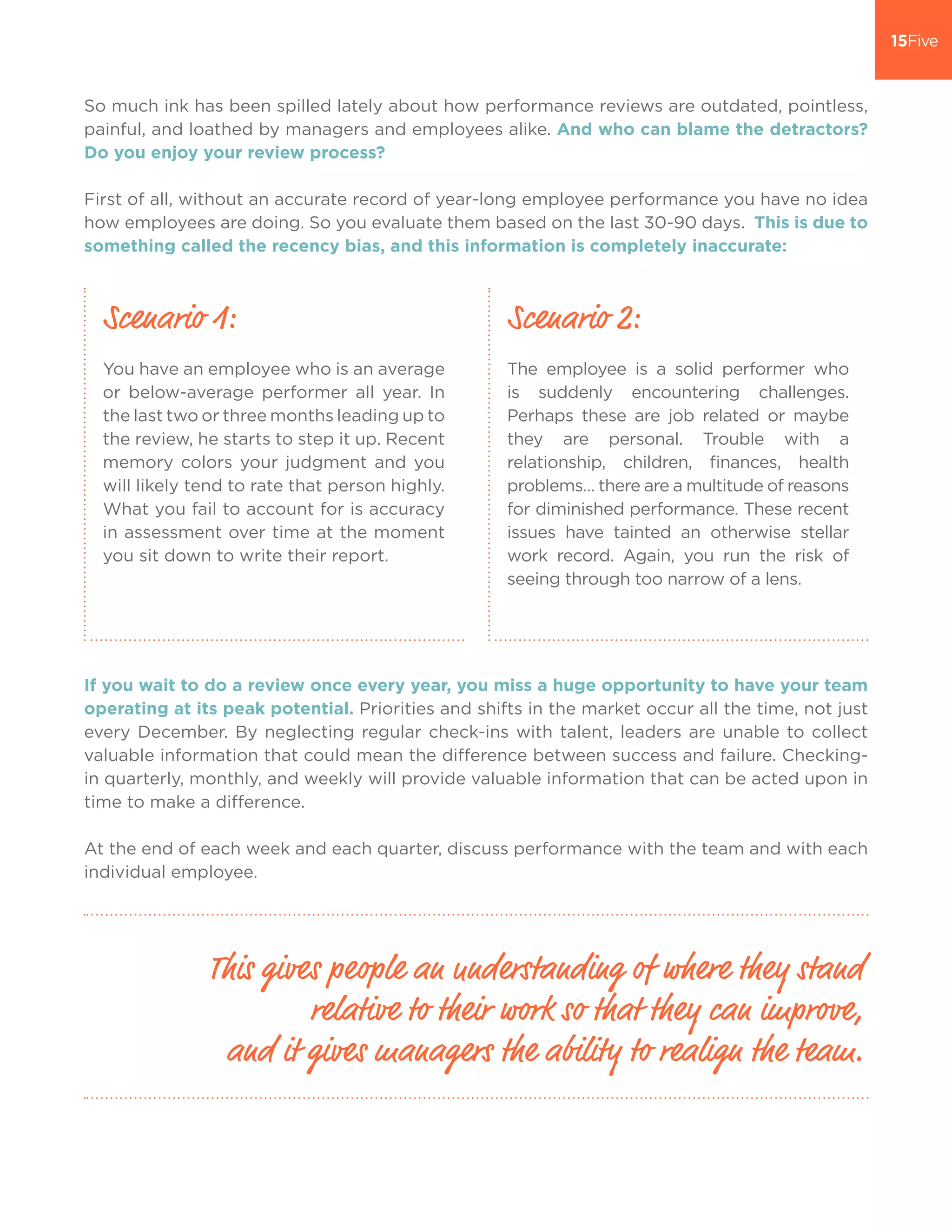 So much ink has been spilled lately about how performance reviews are outdated, pointless,
painful, and loathed by managers and employees alike. And who can blame the detractors?
Do you enjoy your review process?
First of all, without an accurate record of year-long employee performance you have no idea
how employees are doing. So you evaluate them based on the last 30-90 days. This is due to
something called the recency bias, and this information is completely inaccurate:
If you wait to do a review once every year, you miss a huge opportunity to have your team
operating at its peak potential. Priorities and shifts in the market occur all the time, not just
every December. By neglecting regular check-ins with talent, leaders are unable to collect
valuable information that could mean the difference between success and failure. Checking-
in quarterly, monthly, and weekly will provide valuable information that can be acted upon in
time to make a difference.
At the end of each week and each quarter, discuss performance with the team and with each
individual employee.
This gives people an understanding of where they stand
relative to their work so that they can improve,
and it gives managers the ability to realign the team.
You have an employee who is an average
or below-average performer all year. In
the last two or three months leading up to
the review, he starts to step it up. Recent
memory colors your judgment and you
will likely tend to rate that person highly.
What you fail to account for is accuracy
in assessment over time at the moment
you sit down to write their report.
The employee is a solid performer who
is suddenly encountering challenges.
Perhaps these are job related or maybe
they are personal. Trouble with a
relationship, children, finances, health
problems… there are a multitude of reasons
for diminished performance. These recent
issues have tainted an otherwise stellar
work record. Again, you run the risk of
seeing through too narrow of a lens.
Scenario 1: Scenario 2:
 
