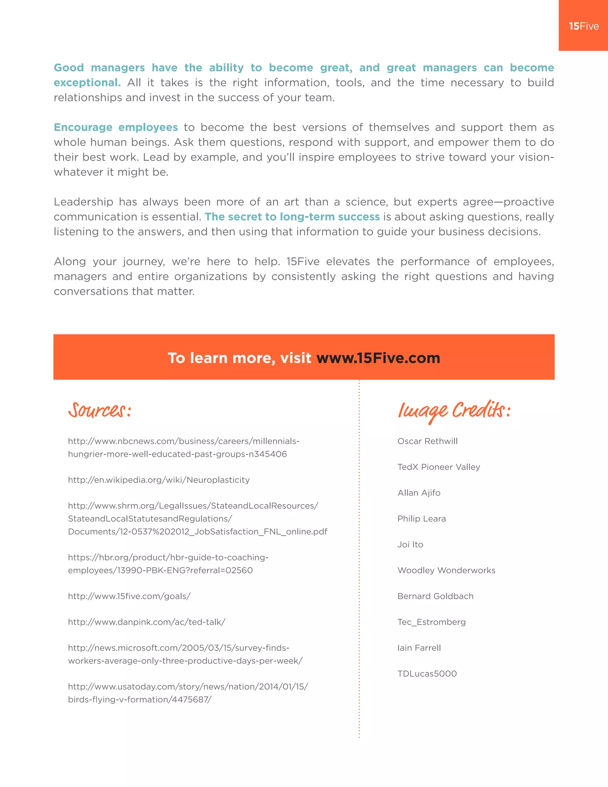 Good managers have the ability to become great, and great managers can become
exceptional. All it takes is the right information, tools, and the time necessary to build
relationships and invest in the success of your team.
Encourage employees to become the best versions of themselves and support them as
whole human beings. Ask them questions, respond with support, and empower them to do
their best work. Lead by example, and you’ll inspire employees to strive toward your vision-
whatever it might be.
Leadership has always been more of an art than a science, but experts agree—proactive
communication is essential. The secret to long-term success is about asking questions, really
listening to the answers, and then using that information to guide your business decisions.
Along your journey, we’re here to help. 15Five elevates the performance of employees,
managers and entire organizations by consistently asking the right questions and having
conversations that matter.
To learn more, visit www.15Five.com
Sources:
http://www.nbcnews.com/business/careers/millennials-
hungrier-more-well-educated-past-groups-n345406
http://en.wikipedia.org/wiki/Neuroplasticity
http://www.shrm.org/LegalIssues/StateandLocalResources/
StateandLocalStatutesandRegulations/
Documents/12-0537%202012_JobSatisfaction_FNL_online.pdf
https://hbr.org/product/hbr-guide-to-coaching-
employees/13990-PBK-ENG?referral=02560
http://www.15five.com/goals/
http://www.danpink.com/ac/ted-talk/
http://news.microsoft.com/2005/03/15/survey-finds-
workers-average-only-three-productive-days-per-week/
http://www.usatoday.com/story/news/nation/2014/01/15/
birds-flying-v-formation/4475687/
Image Credits:
Oscar Rethwill
TedX Pioneer Valley
Allan Ajifo
Philip Leara
Joi Ito
Woodley Wonderworks
Bernard Goldbach
Tec_Estromberg
Iain Farrell
TDLucas5000
 