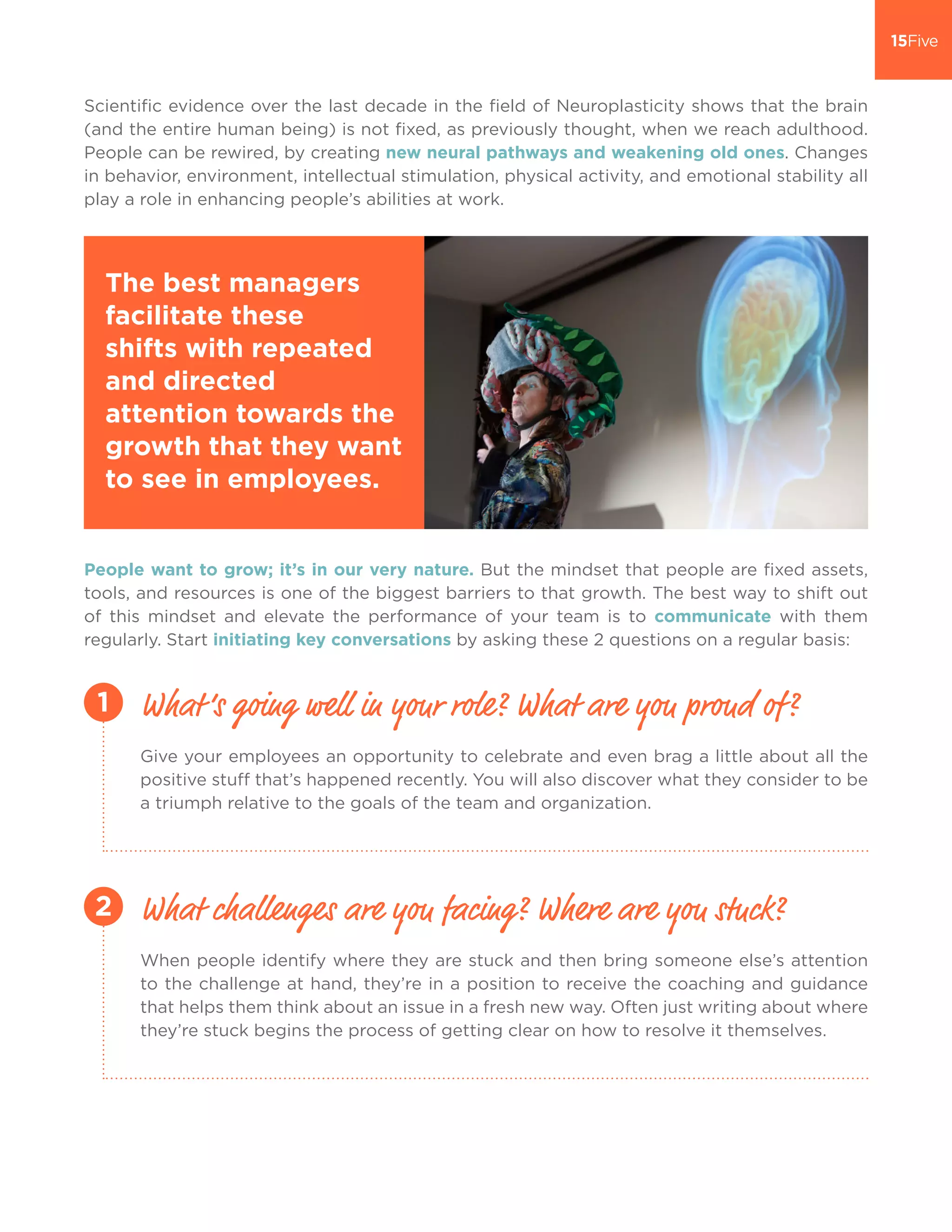 Scientific evidence over the last decade in the field of Neuroplasticity shows that the brain
(and the entire human being) is not fixed, as previously thought, when we reach adulthood.
People can be rewired, by creating new neural pathways and weakening old ones. Changes
in behavior, environment, intellectual stimulation, physical activity, and emotional stability all
play a role in enhancing people’s abilities at work.
Give your employees an opportunity to celebrate and even brag a little about all the
positive stuff that’s happened recently. You will also discover what they consider to be
a triumph relative to the goals of the team and organization.
When people identify where they are stuck and then bring someone else’s attention
to the challenge at hand, they’re in a position to receive the coaching and guidance
that helps them think about an issue in a fresh new way. Often just writing about where
they’re stuck begins the process of getting clear on how to resolve it themselves.
People want to grow; it’s in our very nature. But the mindset that people are fixed assets,
tools, and resources is one of the biggest barriers to that growth. The best way to shift out
of this mindset and elevate the performance of your team is to communicate with them
regularly. Start initiating key conversations by asking these 2 questions on a regular basis:
The best managers
facilitate these
shifts with repeated
and directed
attention towards the
growth that they want
to see in employees.
What’s going well in your role? What are you proud of?
What challenges are you facing? Where are you stuck?
1
2
 