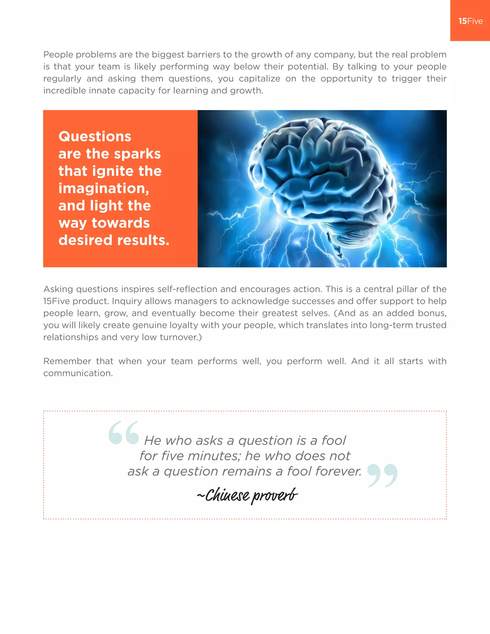 People problems are the biggest barriers to the growth of any company, but the real problem
is that your team is likely performing way below their potential. By talking to your people
regularly and asking them questions, you capitalize on the opportunity to trigger their
incredible innate capacity for learning and growth.
Asking questions inspires self-reflection and encourages action. This is a central pillar of the
15Five product. Inquiry allows managers to acknowledge successes and offer support to help
people learn, grow, and eventually become their greatest selves. (And as an added bonus,
you will likely create genuine loyalty with your people, which translates into long-term trusted
relationships and very low turnover.)
Remember that when your team performs well, you perform well. And it all starts with
communication.
Questions
are the sparks
that ignite the
imagination,
and light the
way towards
desired results.
He who asks a question is a fool
for ﬁve minutes; he who does not
ask a question remains a fool forever.
~Chinese proverb
 