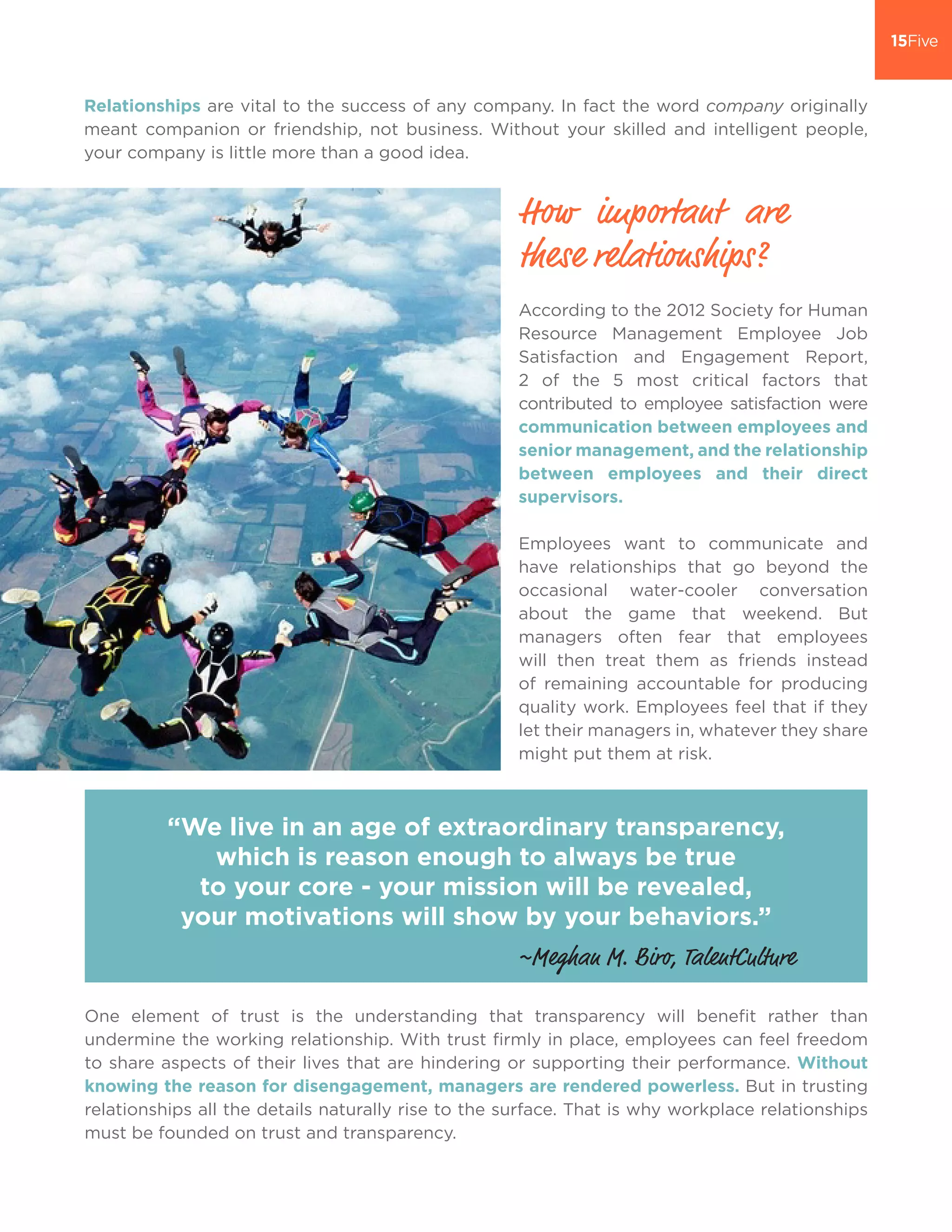 Relationships are vital to the success of any company. In fact the word company originally
meant companion or friendship, not business. Without your skilled and intelligent people,
your company is little more than a good idea.
According to the 2012 Society for Human
Resource Management Employee Job
Satisfaction and Engagement Report,
2 of the 5 most critical factors that
contributed to employee satisfaction were
communication between employees and
senior management, and the relationship
between employees and their direct
supervisors.
Employees want to communicate and
have relationships that go beyond the
occasional water-cooler conversation
about the game that weekend. But
managers often fear that employees
will then treat them as friends instead
of remaining accountable for producing
quality work. Employees feel that if they
let their managers in, whatever they share
might put them at risk.
“We live in an age of extraordinary transparency,
which is reason enough to always be true
to your core - your mission will be revealed,
your motivations will show by your behaviors.”
How important are
these relationships?
One element of trust is the understanding that transparency will benefit rather than
undermine the working relationship. With trust firmly in place, employees can feel freedom
to share aspects of their lives that are hindering or supporting their performance. Without
knowing the reason for disengagement, managers are rendered powerless. But in trusting
relationships all the details naturally rise to the surface. That is why workplace relationships
must be founded on trust and transparency.
~Meghan M. Biro, TalentCulture
 