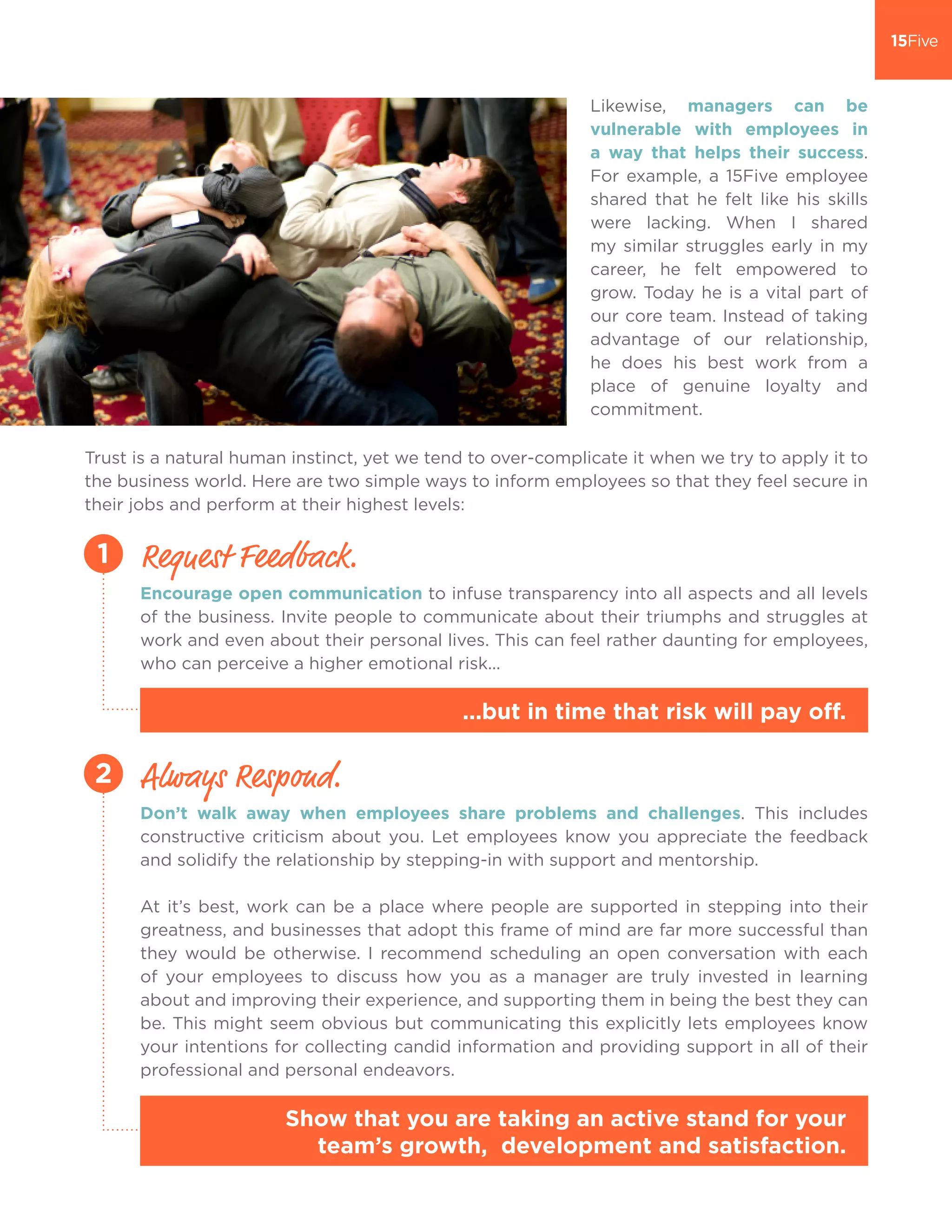 Trust is a natural human instinct, yet we tend to over-complicate it when we try to apply it to
the business world. Here are two simple ways to inform employees so that they feel secure in
their jobs and perform at their highest levels:
Likewise, managers can be
vulnerable with employees in
a way that helps their success.
For example, a 15Five employee
shared that he felt like his skills
were lacking. When I shared
my similar struggles early in my
career, he felt empowered to
grow. Today he is a vital part of
our core team. Instead of taking
advantage of our relationship,
he does his best work from a
place of genuine loyalty and
commitment.
Encourage open communication to infuse transparency into all aspects and all levels
of the business. Invite people to communicate about their triumphs and struggles at
work and even about their personal lives. This can feel rather daunting for employees,
who can perceive a higher emotional risk...
Request Feedback.1
...but in time that risk will pay off.
Don’t walk away when employees share problems and challenges. This includes
constructive criticism about you. Let employees know you appreciate the feedback
and solidify the relationship by stepping-in with support and mentorship.
At it’s best, work can be a place where people are supported in stepping into their
greatness, and businesses that adopt this frame of mind are far more successful than
they would be otherwise. I recommend scheduling an open conversation with each
of your employees to discuss how you as a manager are truly invested in learning
about and improving their experience, and supporting them in being the best they can
be. This might seem obvious but communicating this explicitly lets employees know
your intentions for collecting candid information and providing support in all of their
professional and personal endeavors.
Show that you are taking an active stand for your
team’s growth, development and satisfaction.
Always Respond.2
 