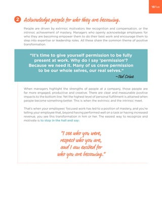 People are driven by extrinsic motivators like recognition and compensation, or the
intrinsic achievement of mastery. Managers who openly acknowledge employees for
who they are becoming empower them to do their best work and encourage them to
step into expertise or leadership roles. All these share the common theme of positive
transformation.
When managers highlight the strengths of people at a company, those people are
far more engaged, productive and creative. There are clear and measurable positive
impacts to the bottom line. Yet the highest level of personal fulfillment is attained when
people become something better. This is when the extrinsic and the intrinsic meet.
That’s when your employees’ focused work has led to a position of mastery, and you’re
telling your employee that, beyond having performed well on a task or having increased
revenue, you see this transformation in him or her. The easiest way to recognize and
motivate is to stop in the hall and say:
Acknowledge people for who they are becoming.2
“It’s time to give yourself permission to be fully
present at work. Why do I say ‘permission’?
Because we need it. Many of us crave permission
to be our whole selves, our real selves.”
“I see who you were,
respect who you are,
and I am excited for
who you are becoming.”
~Ted Coine
 