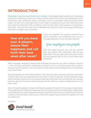 INTRODUCTION
Managing a team has never been more complex. Knowledge-based workers are challenging
status-quo leadership at every turn. Many of them work from home or are distributed across
time-zones, and sometimes across continents. Even at companies where everyone works
under one roof, the unique demands of the modern workforce are evolving. Millennials (who
will comprise nearly half of the workforce in the next few years) seek purpose and meaning in
their work. They want the right mix of challenge and autonomy and crave strong relationships
with their managers and co-workers.
Many managers mistakenly believe that employees are just like any other company resource
-- they must be maintained, catalogued, and put to use in a way that proves their worth or
they are quickly replaced. Like any resource, they believe that employees have ﬁxed abilities
and a ﬁxed value.
But your people are much more than that. They have complex emotional, physical, and mental
systems that must be understood and nurtured in order to perform at their potential today,
and to be able to grow into even greater potential tomorrow. Once you do that, you actually
have the ability to transform each employee into the effective, creative contributor you want
them to be.
Here’s to you the people manager who has the greatest inﬂuence on the success of your team.
This guide contains helpful management tips on everything from building better relationships
with employees to supercharging meetings and performance reviews. I hope that you ﬁnd the
insights contained herein useful as you continue to support your people to do great work and
live great lives.
Sincerely,
Founder & CEO, 15Five
Your employees are people.
David Hasell
I have put together this guide to answer those
critical questions, but everything you do as a
manager depends on this one basic premise:
That may seem obvious, but just ask yourself
how you interact with employees. How do you
treat them? Do you genuinely care about them?
Are you helping them to live a more meaningful
existence?
How will you keep
your A-players,
ensure their
happiness and call
forth their best
week after week?
 