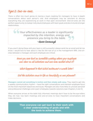 There is often too much going on during a team meeting for managers to have in-depth
conversations about each person’s role. And employees may be reluctant to discuss
everything they are experiencing at work in that open environment. One-on-ones are the
perfect opportunity to realign individual employees with team goals and also to build stronger
relationships.
Managers cannot set something in motion and then simply walk away. They need to get into
a weekly communication rhythm -- have the right conversations and maintain employee focus
on the most important objectives and issues. Managers are also more likely to uncover personal
and professional challenges and coach employees towards solutions (see Chapters 2 and 3).
When everyone arrives at the table fully informed, meetings don’t have to be the eye-rollers
they are now. Use team meetings and one-on-ones to have important conversations and
make decisions.
Type 2: One-on-ones.
Have you ever had an incredible meeting where your employee
was clear on all initiatives and was even excited about it?
What happened to that initial excitement a month later?
Did the initiative come to life as beautifully as was planned?
Then everyone can get back to their work with
a clear understanding of goals and with
the tools to achieve them.
If you aren’t doing these and your team is still successful, please send me an email and let me
know. I would love to hear about it. But for the rest of us in the management 99%, one-on-
ones between a manager and each employee are critical.
Your effectiveness as a leader is significantly
impacted by the intention, energy and
presence you bring to the table.
~Anese Cavanaugh
 