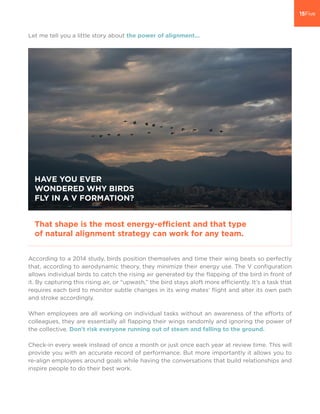 Let me tell you a little story about the power of alignment...
According to a 2014 study, birds position themselves and time their wing beats so perfectly
that, according to aerodynamic theory, they minimize their energy use. The V configuration
allows individual birds to catch the rising air generated by the flapping of the bird in front of
it. By capturing this rising air, or “upwash,” the bird stays aloft more efficiently. It’s a task that
requires each bird to monitor subtle changes in its wing mates’ flight and alter its own path
and stroke accordingly.
When employees are all working on individual tasks without an awareness of the efforts of
colleagues, they are essentially all flapping their wings randomly and ignoring the power of
the collective. Don’t risk everyone running out of steam and falling to the ground.
Check-in every week instead of once a month or just once each year at review time. This will
provide you with an accurate record of performance. But more importantly it allows you to
re-align employees around goals while having the conversations that build relationships and
inspire people to do their best work.
HAVE YOU EVER
WONDERED WHY BIRDS
FLY IN A V FORMATION?
That shape is the most energy-efficient and that type
of natural alignment strategy can work for any team.
 