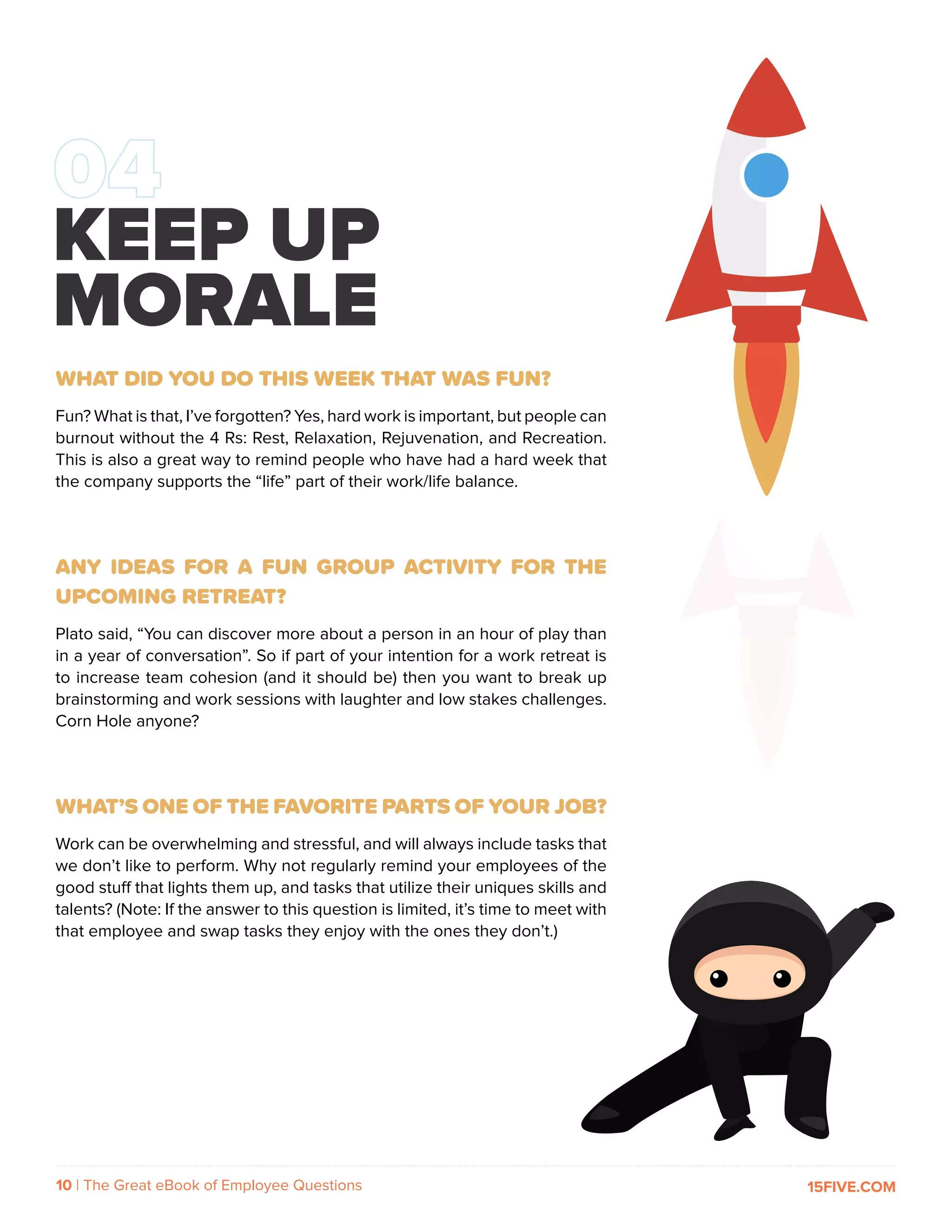 10 | The Great eBook of Employee Questions 15FIVE.COM
WHAT DID YOU DO THIS WEEK THAT WAS FUN?
Fun? What is that, I’ve forgotten? Yes, hard work is important, but people can
burnout without the 4 Rs: Rest, Relaxation, Rejuvenation, and Recreation.
This is also a great way to remind people who have had a hard week that
the company supports the “life” part of their work/life balance.
ANY IDEAS FOR A FUN GROUP ACTIVITY FOR THE
UPCOMING RETREAT?
Plato said, “You can discover more about a person in an hour of play than
in a year of conversation”. So if part of your intention for a work retreat is
to increase team cohesion (and it should be) then you want to break up
brainstorming and work sessions with laughter and low stakes challenges.
Corn Hole anyone?
WHAT’S ONE OF THE FAVORITE PARTS OF YOUR JOB?
Work can be overwhelming and stressful, and will always include tasks that
we don’t like to perform. Why not regularly remind your employees of the
good stuff that lights them up, and tasks that utilize their uniques skills and
talents? (Note: If the answer to this question is limited, it’s time to meet with
that employee and swap tasks they enjoy with the ones they don’t.)
KEEP UP
MORALE
 