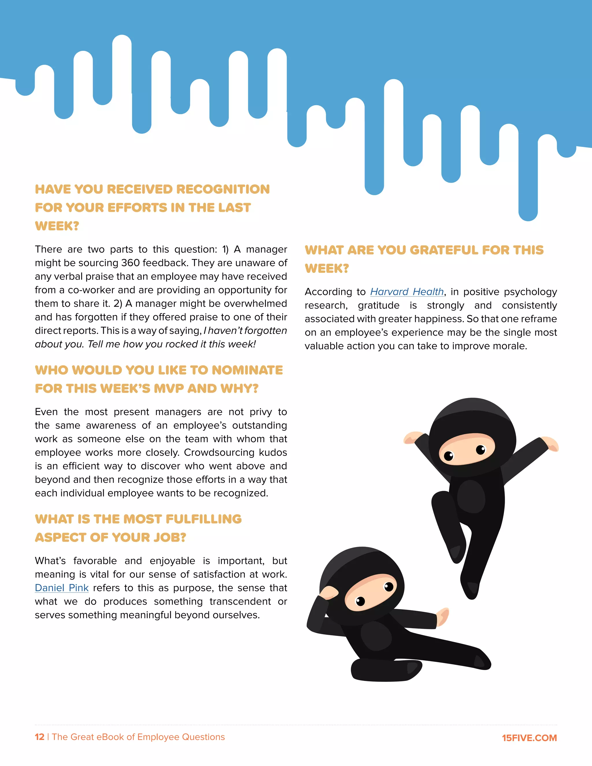 12 | The Great eBook of Employee Questions 15FIVE.COM
HAVE YOU RECEIVED RECOGNITION
FOR YOUR EFFORTS IN THE LAST
WEEK?
There are two parts to this question: 1) A manager
might be sourcing 360 feedback. They are unaware of
any verbal praise that an employee may have received
from a co-worker and are providing an opportunity for
them to share it. 2) A manager might be overwhelmed
and has forgotten if they offered praise to one of their
direct reports. This is a way of saying, I haven’t forgotten
about you. Tell me how you rocked it this week!
WHO WOULD YOU LIKE TO NOMINATE
FOR THIS WEEK’S MVP AND WHY?
Even the most present managers are not privy to
the same awareness of an employee’s outstanding
work as someone else on the team with whom that
employee works more closely. Crowdsourcing kudos
is an efficient way to discover who went above and
beyond and then recognize those efforts in a way that
each individual employee wants to be recognized.
WHAT IS THE MOST FULFILLING
ASPECT OF YOUR JOB?
What’s favorable and enjoyable is important, but
meaning is vital for our sense of satisfaction at work.
Daniel Pink refers to this as purpose, the sense that
what we do produces something transcendent or
serves something meaningful beyond ourselves.
WHAT ARE YOU GRATEFUL FOR THIS
WEEK?
According to Harvard Health, in positive psychology
research, gratitude is strongly and consistently
associated with greater happiness. So that one reframe
on an employee’s experience may be the single most
valuable action you can take to improve morale.
 