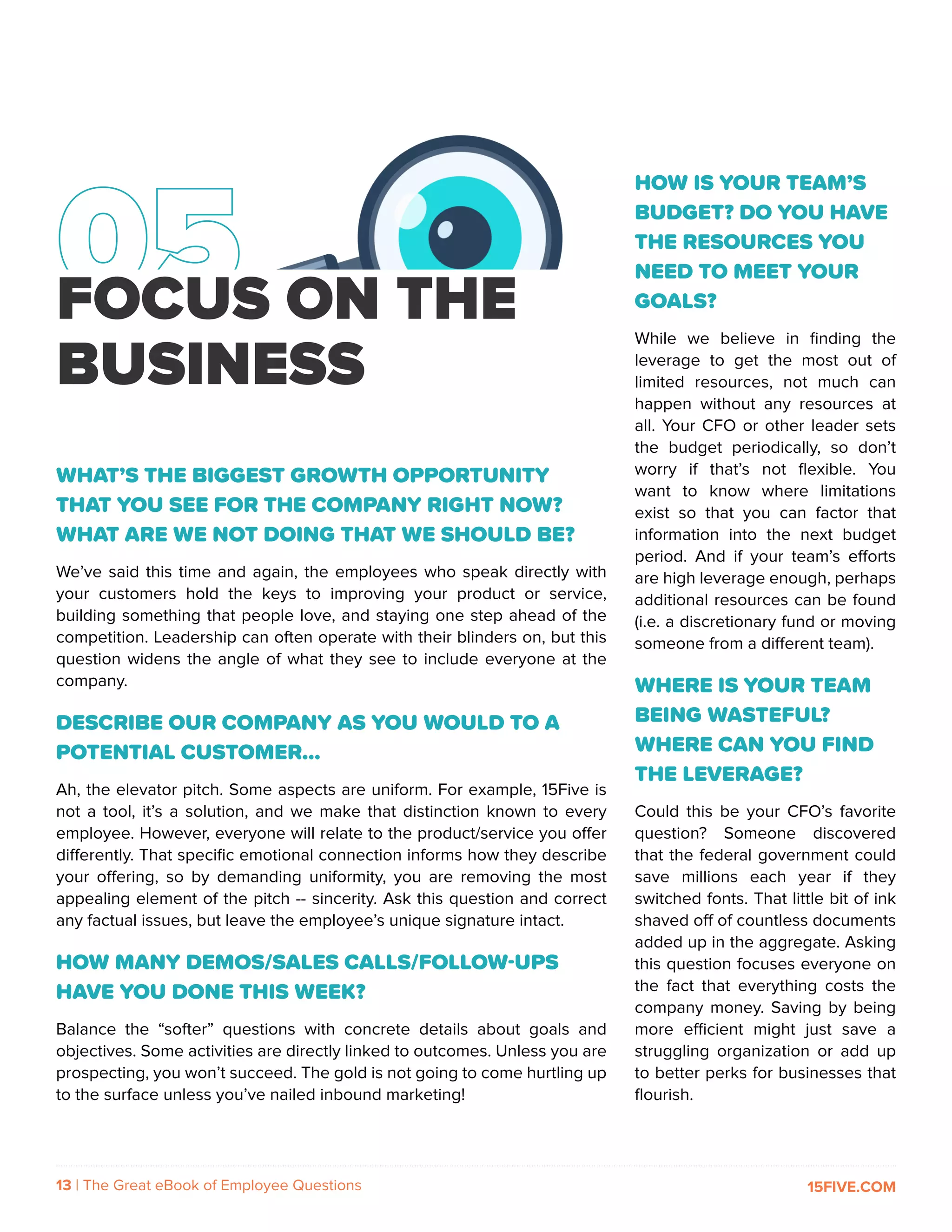 13 | The Great eBook of Employee Questions 15FIVE.COM
FOCUS ON THE
BUSINESS
WHAT’S THE BIGGEST GROWTH OPPORTUNITY
THAT YOU SEE FOR THE COMPANY RIGHT NOW?
WHAT ARE WE NOT DOING THAT WE SHOULD BE?
We’ve said this time and again, the employees who speak directly with
your customers hold the keys to improving your product or service,
building something that people love, and staying one step ahead of the
competition. Leadership can often operate with their blinders on, but this
question widens the angle of what they see to include everyone at the
company.
DESCRIBE OUR COMPANY AS YOU WOULD TO A
POTENTIAL CUSTOMER…
Ah, the elevator pitch. Some aspects are uniform. For example, 15Five is
not a tool, it’s a solution, and we make that distinction known to every
employee. However, everyone will relate to the product/service you offer
differently. That specific emotional connection informs how they describe
your offering, so by demanding uniformity, you are removing the most
appealing element of the pitch -- sincerity. Ask this question and correct
any factual issues, but leave the employee’s unique signature intact.
HOW MANY DEMOS/SALES CALLS/FOLLOW-UPS
HAVE YOU DONE THIS WEEK?
Balance the “softer” questions with concrete details about goals and
objectives. Some activities are directly linked to outcomes. Unless you are
prospecting, you won’t succeed. The gold is not going to come hurtling up
to the surface unless you’ve nailed inbound marketing!
HOW IS YOUR TEAM’S
BUDGET? DO YOU HAVE
THE RESOURCES YOU
NEED TO MEET YOUR
GOALS?
While we believe in finding the
leverage to get the most out of
limited resources, not much can
happen without any resources at
all. Your CFO or other leader sets
the budget periodically, so don’t
worry if that’s not flexible. You
want to know where limitations
exist so that you can factor that
information into the next budget
period. And if your team’s efforts
are high leverage enough, perhaps
additional resources can be found
(i.e. a discretionary fund or moving
someone from a different team).
WHERE IS YOUR TEAM
BEING WASTEFUL?
WHERE CAN YOU FIND
THE LEVERAGE?
Could this be your CFO’s favorite
question? Someone discovered
that the federal government could
save millions each year if they
switched fonts. That little bit of ink
shaved off of countless documents
added up in the aggregate. Asking
this question focuses everyone on
the fact that everything costs the
company money. Saving by being
more efficient might just save a
struggling organization or add up
to better perks for businesses that
flourish.
 