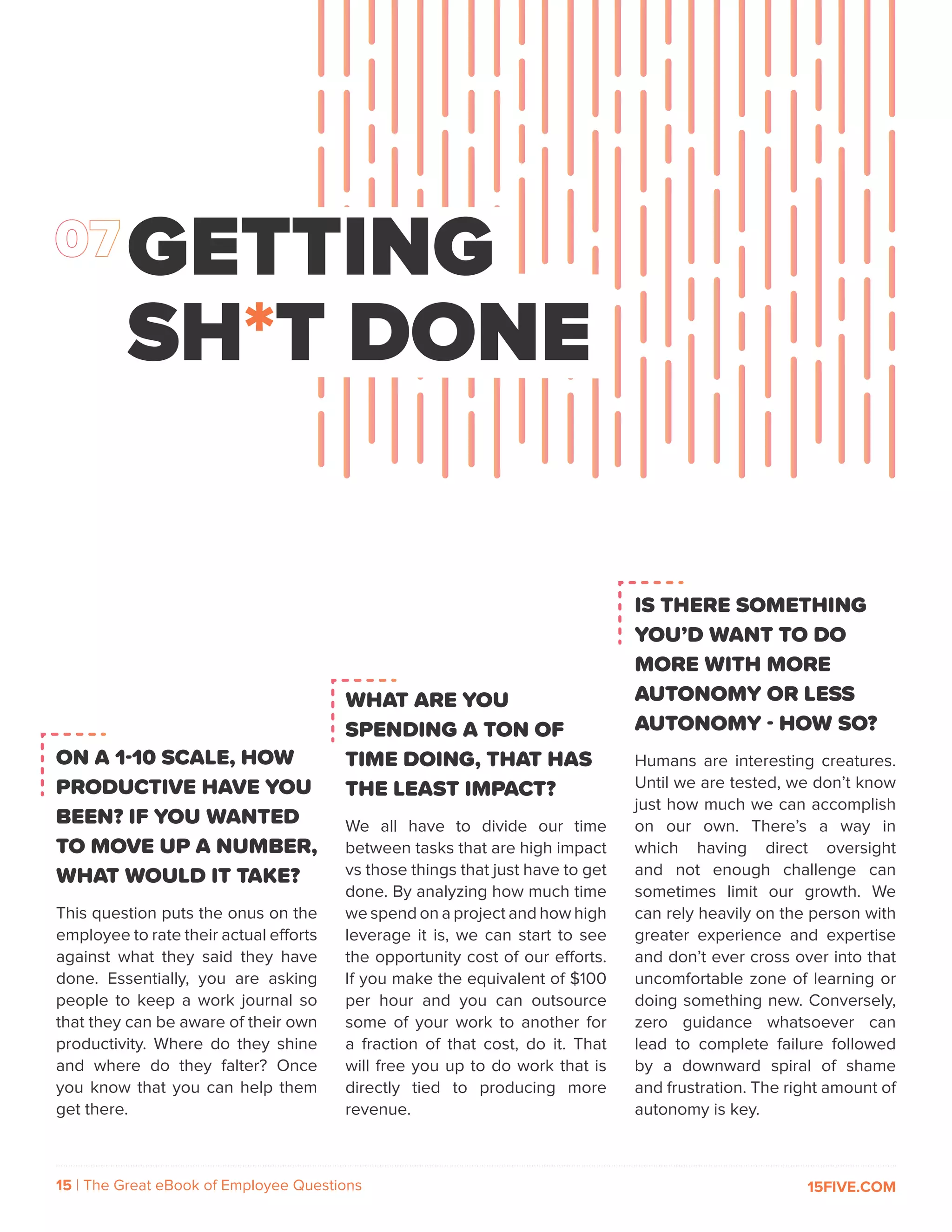 15 | The Great eBook of Employee Questions 15FIVE.COM
ON A 1-10 SCALE, HOW
PRODUCTIVE HAVE YOU
BEEN? IF YOU WANTED
TO MOVE UP A NUMBER,
WHAT WOULD IT TAKE?
This question puts the onus on the
employee to rate their actual efforts
against what they said they have
done. Essentially, you are asking
people to keep a work journal so
that they can be aware of their own
productivity. Where do they shine
and where do they falter? Once
you know that you can help them
get there.
GETTING
SH*T DONE
WHAT ARE YOU
SPENDING A TON OF
TIME DOING, THAT HAS
THE LEAST IMPACT?
We all have to divide our time
between tasks that are high impact
vs those things that just have to get
done. By analyzing how much time
we spend on a project and how high
leverage it is, we can start to see
the opportunity cost of our efforts.
If you make the equivalent of $100
per hour and you can outsource
some of your work to another for
a fraction of that cost, do it. That
will free you up to do work that is
directly tied to producing more
revenue.
IS THERE SOMETHING
YOU’D WANT TO DO
MORE WITH MORE
AUTONOMY OR LESS
AUTONOMY - HOW SO?
Humans are interesting creatures.
Until we are tested, we don’t know
just how much we can accomplish
on our own. There’s a way in
which having direct oversight
and not enough challenge can
sometimes limit our growth. We
can rely heavily on the person with
greater experience and expertise
and don’t ever cross over into that
uncomfortable zone of learning or
doing something new. Conversely,
zero guidance whatsoever can
lead to complete failure followed
by a downward spiral of shame
and frustration. The right amount of
autonomy is key.
 