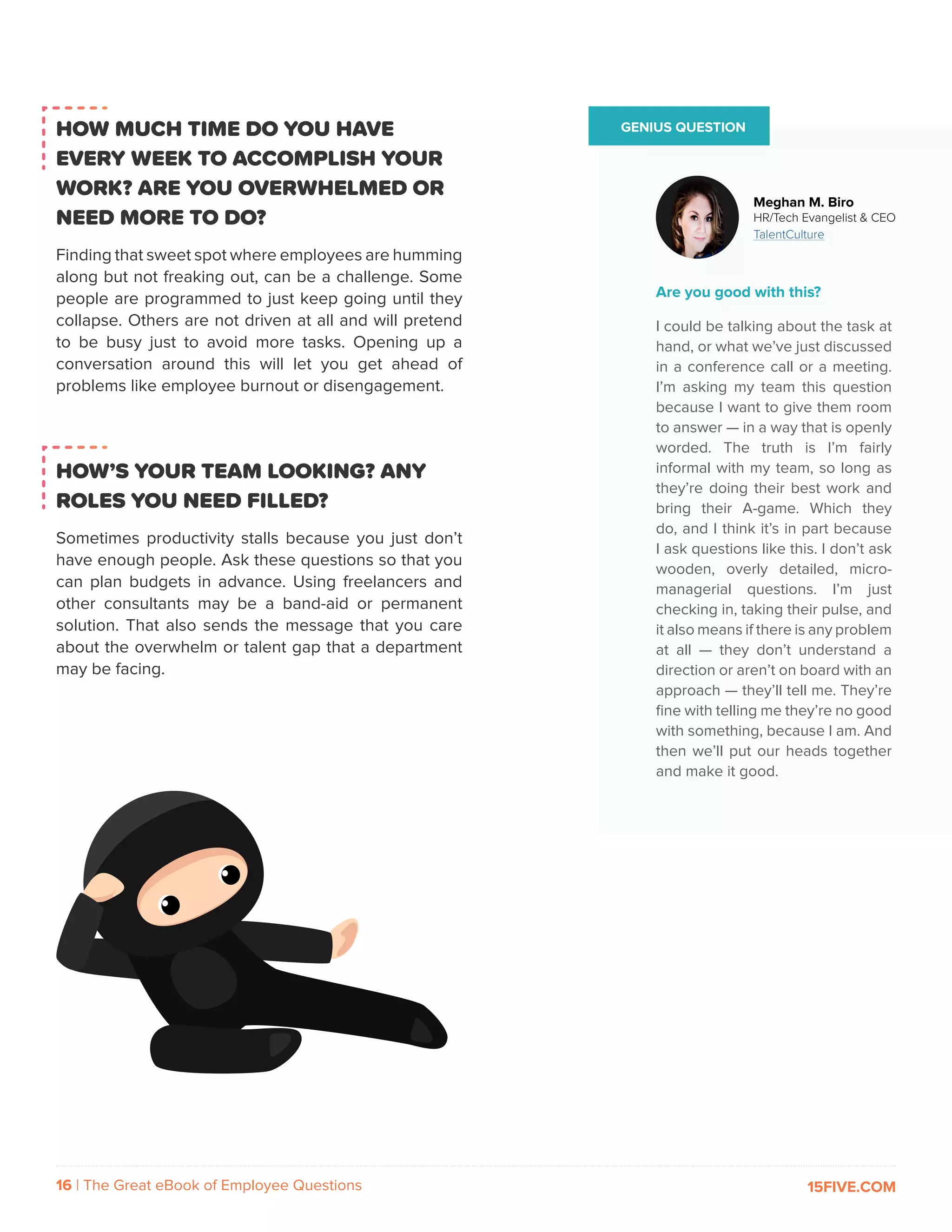 16 | The Great eBook of Employee Questions 15FIVE.COM
GENIUS QUESTION
Are you good with this?
I could be talking about the task at
hand, or what we’ve just discussed
in a conference call or a meeting.
I’m asking my team this question
because I want to give them room
to answer — in a way that is openly
worded. The truth is I’m fairly
informal with my team, so long as
they’re doing their best work and
bring their A-game. Which they
do, and I think it’s in part because
I ask questions like this. I don’t ask
wooden, overly detailed, micro-
managerial questions. I’m just
checking in, taking their pulse, and
it also means if there is any problem
at all — they don’t understand a
direction or aren’t on board with an
approach — they’ll tell me. They’re
fine with telling me they’re no good
with something, because I am. And
then we’ll put our heads together
and make it good.
Meghan M. Biro
HR/Tech Evangelist & CEO
TalentCulture
HOW MUCH TIME DO YOU HAVE
EVERY WEEK TO ACCOMPLISH YOUR
WORK? ARE YOU OVERWHELMED OR
NEED MORE TO DO?
Finding that sweet spot where employees are humming
along but not freaking out, can be a challenge. Some
people are programmed to just keep going until they
collapse. Others are not driven at all and will pretend
to be busy just to avoid more tasks. Opening up a
conversation around this will let you get ahead of
problems like employee burnout or disengagement.
HOW’S YOUR TEAM LOOKING? ANY
ROLES YOU NEED FILLED?
Sometimes productivity stalls because you just don’t
have enough people. Ask these questions so that you
can plan budgets in advance. Using freelancers and
other consultants may be a band-aid or permanent
solution. That also sends the message that you care
about the overwhelm or talent gap that a department
may be facing.
 
