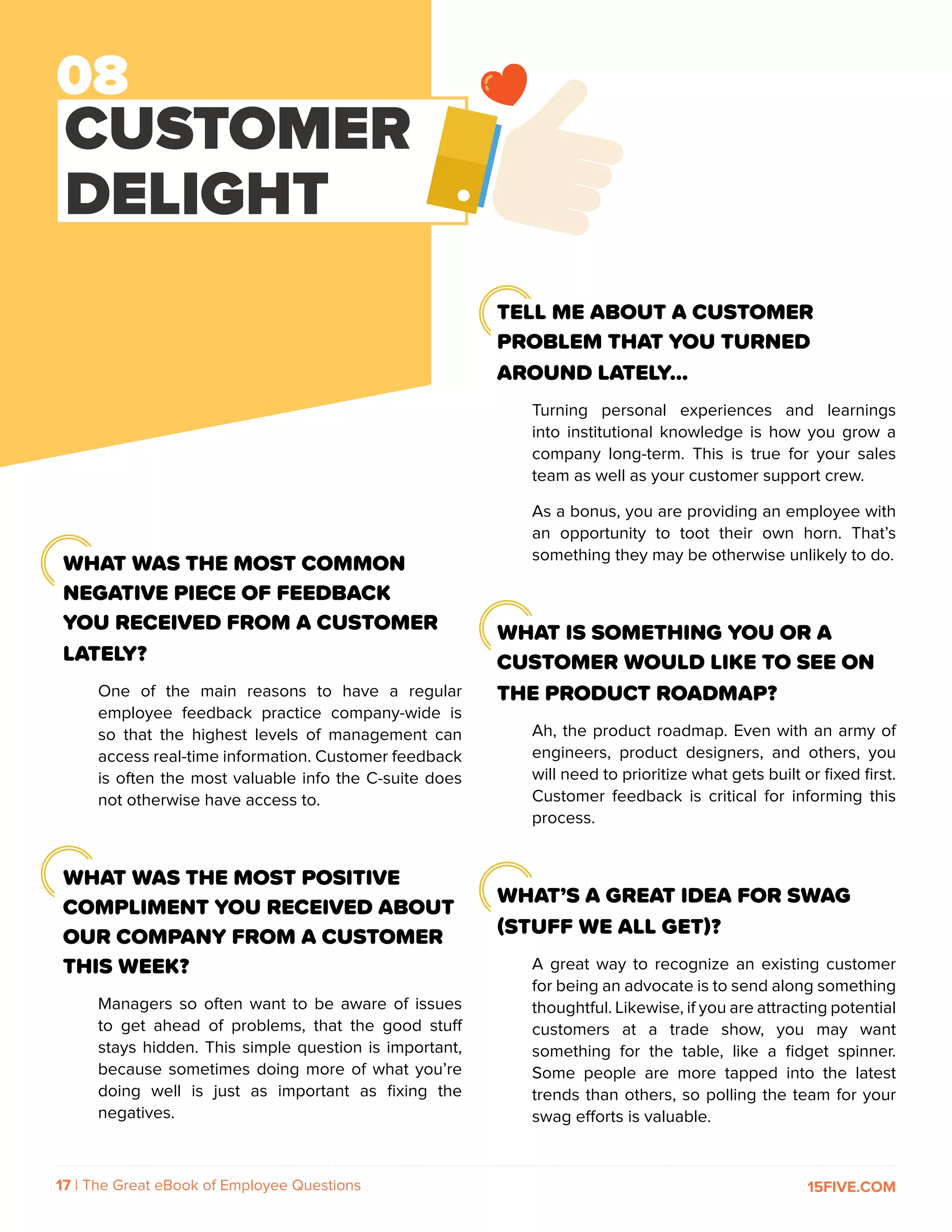 17 | The Great eBook of Employee Questions 15FIVE.COM
CUSTOMER
DELIGHT
TELL ME ABOUT A CUSTOMER
PROBLEM THAT YOU TURNED
AROUND LATELY…
Turning personal experiences and learnings
into institutional knowledge is how you grow a
company long-term. This is true for your sales
team as well as your customer support crew.
As a bonus, you are providing an employee with
an opportunity to toot their own horn. That’s
something they may be otherwise unlikely to do.
WHAT IS SOMETHING YOU OR A
CUSTOMER WOULD LIKE TO SEE ON
THE PRODUCT ROADMAP?
Ah, the product roadmap. Even with an army of
engineers, product designers, and others, you
will need to prioritize what gets built or fixed first.
Customer feedback is critical for informing this
process.
WHAT’S A GREAT IDEA FOR SWAG
(STUFF WE ALL GET)?
A great way to recognize an existing customer
for being an advocate is to send along something
thoughtful. Likewise, if you are attracting potential
customers at a trade show, you may want
something for the table, like a fidget spinner.
Some people are more tapped into the latest
trends than others, so polling the team for your
swag efforts is valuable.
WHAT WAS THE MOST COMMON
NEGATIVE PIECE OF FEEDBACK
YOU RECEIVED FROM A CUSTOMER
LATELY?
One of the main reasons to have a regular
employee feedback practice company-wide is
so that the highest levels of management can
access real-time information. Customer feedback
is often the most valuable info the C-suite does
not otherwise have access to.
WHAT WAS THE MOST POSITIVE
COMPLIMENT YOU RECEIVED ABOUT
OUR COMPANY FROM A CUSTOMER
THIS WEEK?
Managers so often want to be aware of issues
to get ahead of problems, that the good stuff
stays hidden. This simple question is important,
because sometimes doing more of what you’re
doing well is just as important as fixing the
negatives.
 