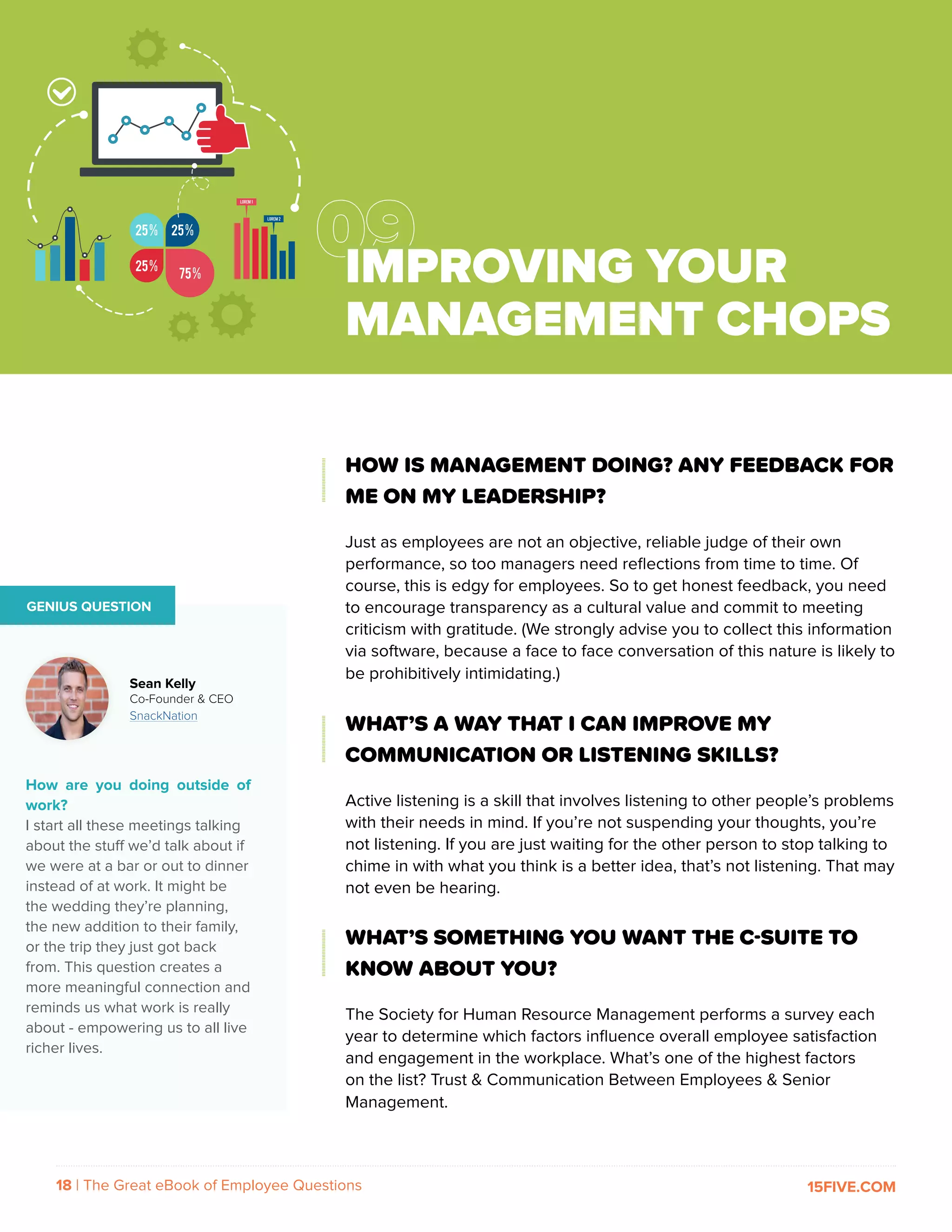 18 | The Great eBook of Employee Questions 15FIVE.COM
HOW IS MANAGEMENT DOING? ANY FEEDBACK FOR
ME ON MY LEADERSHIP?
Just as employees are not an objective, reliable judge of their own
performance, so too managers need reflections from time to time. Of
course, this is edgy for employees. So to get honest feedback, you need
to encourage transparency as a cultural value and commit to meeting
criticism with gratitude. (We strongly advise you to collect this information
via software, because a face to face conversation of this nature is likely to
be prohibitively intimidating.)
WHAT’S A WAY THAT I CAN IMPROVE MY
COMMUNICATION OR LISTENING SKILLS?
Active listening is a skill that involves listening to other people’s problems
with their needs in mind. If you’re not suspending your thoughts, you’re
not listening. If you are just waiting for the other person to stop talking to
chime in with what you think is a better idea, that’s not listening. That may
not even be hearing.
WHAT’S SOMETHING YOU WANT THE C-SUITE TO
KNOW ABOUT YOU?
The Society for Human Resource Management performs a survey each
year to determine which factors influence overall employee satisfaction
and engagement in the workplace. What’s one of the highest factors
on the list? Trust & Communication Between Employees & Senior
Management.
GENIUS QUESTION
How are you doing outside of
work?
I start all these meetings talking
about the stuff we’d talk about if
we were at a bar or out to dinner
instead of at work. It might be
the wedding they’re planning,
the new addition to their family,
or the trip they just got back
from. This question creates a
more meaningful connection and
reminds us what work is really
about - empowering us to all live
richer lives.
Sean Kelly
Co-Founder & CEO
SnackNation
IMPROVING YOUR
MANAGEMENT CHOPS
 