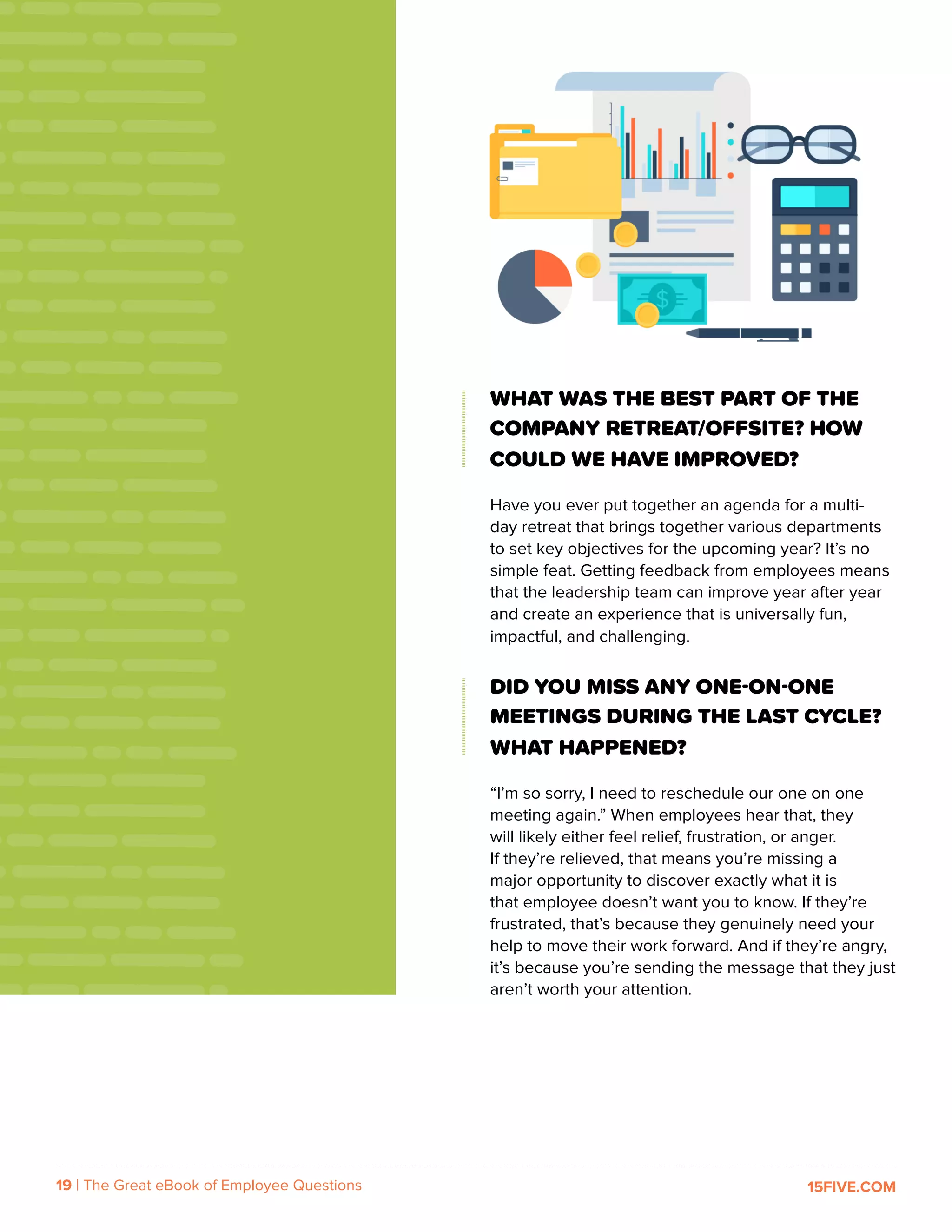 19 | The Great eBook of Employee Questions 15FIVE.COM
WHAT WAS THE BEST PART OF THE
COMPANY RETREAT/OFFSITE? HOW
COULD WE HAVE IMPROVED?
Have you ever put together an agenda for a multi-
day retreat that brings together various departments
to set key objectives for the upcoming year? It’s no
simple feat. Getting feedback from employees means
that the leadership team can improve year after year
and create an experience that is universally fun,
impactful, and challenging.
DID YOU MISS ANY ONE-ON-ONE
MEETINGS DURING THE LAST CYCLE?
WHAT HAPPENED?
“I’m so sorry, I need to reschedule our one on one
meeting again.” When employees hear that, they
will likely either feel relief, frustration, or anger.
If they’re relieved, that means you’re missing a
major opportunity to discover exactly what it is
that employee doesn’t want you to know. If they’re
frustrated, that’s because they genuinely need your
help to move their work forward. And if they’re angry,
it’s because you’re sending the message that they just
aren’t worth your attention.
 