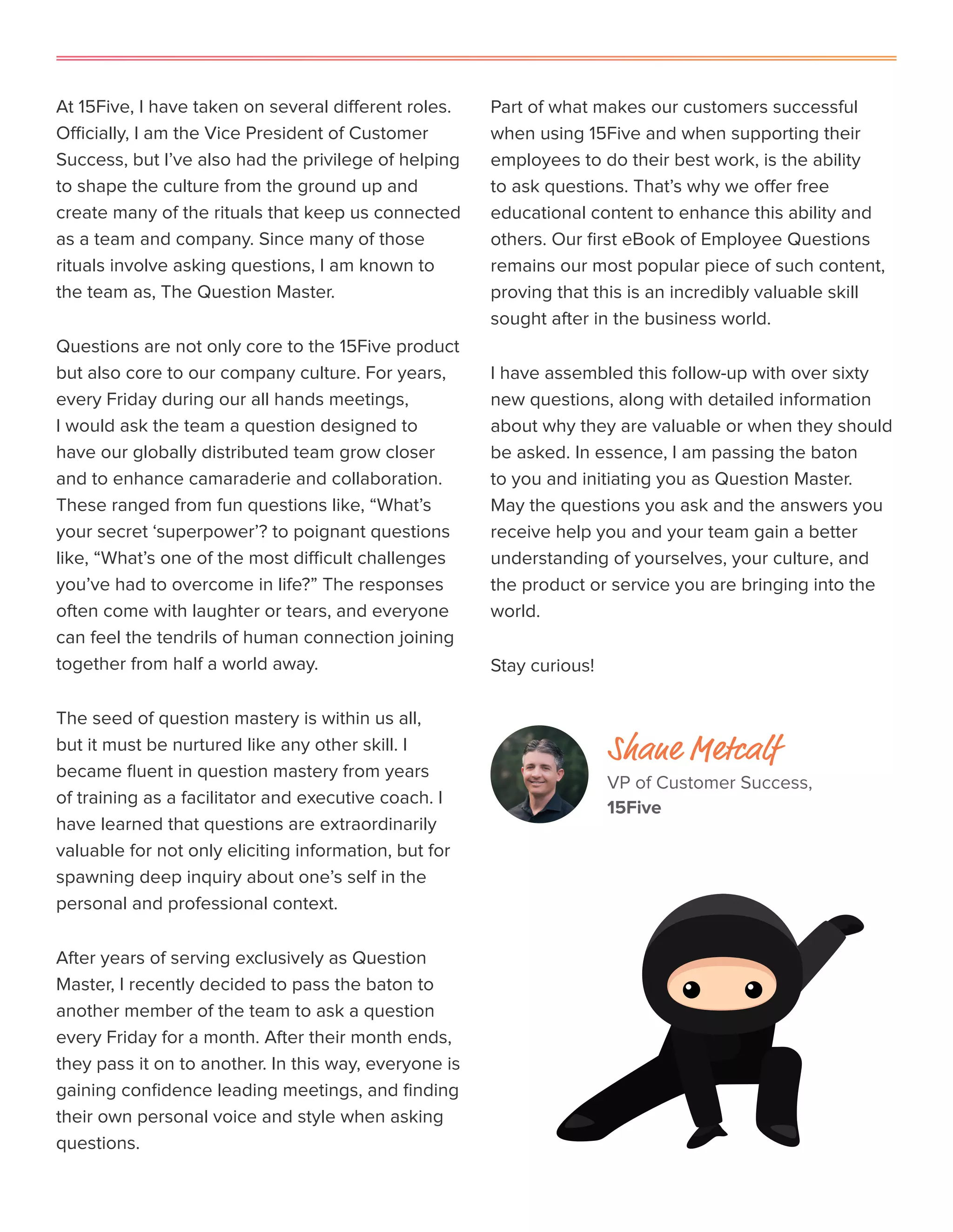 At 15Five, I have taken on several different roles.
Officially, I am the Vice President of Customer
Success, but I’ve also had the privilege of helping
to shape the culture from the ground up and
create many of the rituals that keep us connected
as a team and company. Since many of those
rituals involve asking questions, I am known to
the team as, The Question Master.
Questions are not only core to the 15Five product
but also core to our company culture. For years,
every Friday during our all hands meetings,
I would ask the team a question designed to
have our globally distributed team grow closer
and to enhance camaraderie and collaboration.
These ranged from fun questions like, “What’s
your secret ‘superpower’? to poignant questions
like, “What’s one of the most difficult challenges
you’ve had to overcome in life?” The responses
often come with laughter or tears, and everyone
can feel the tendrils of human connection joining
together from half a world away.
The seed of question mastery is within us all,
but it must be nurtured like any other skill. I
became fluent in question mastery from years
of training as a facilitator and executive coach. I
have learned that questions are extraordinarily
valuable for not only eliciting information, but for
spawning deep inquiry about one’s self in the
personal and professional context.
After years of serving exclusively as Question
Master, I recently decided to pass the baton to
another member of the team to ask a question
every Friday for a month. After their month ends,
they pass it on to another. In this way, everyone is
gaining confidence leading meetings, and finding
their own personal voice and style when asking
questions.
Part of what makes our customers successful
when using 15Five and when supporting their
employees to do their best work, is the ability
to ask questions. That’s why we offer free
educational content to enhance this ability and
others. Our first eBook of Employee Questions
remains our most popular piece of such content,
proving that this is an incredibly valuable skill
sought after in the business world.
I have assembled this follow-up with over sixty
new questions, along with detailed information
about why they are valuable or when they should
be asked. In essence, I am passing the baton
to you and initiating you as Question Master.
May the questions you ask and the answers you
receive help you and your team gain a better
understanding of yourselves, your culture, and
the product or service you are bringing into the
world.
Stay curious!
Shane Metcalf
VP of Customer Success,
15Five
 