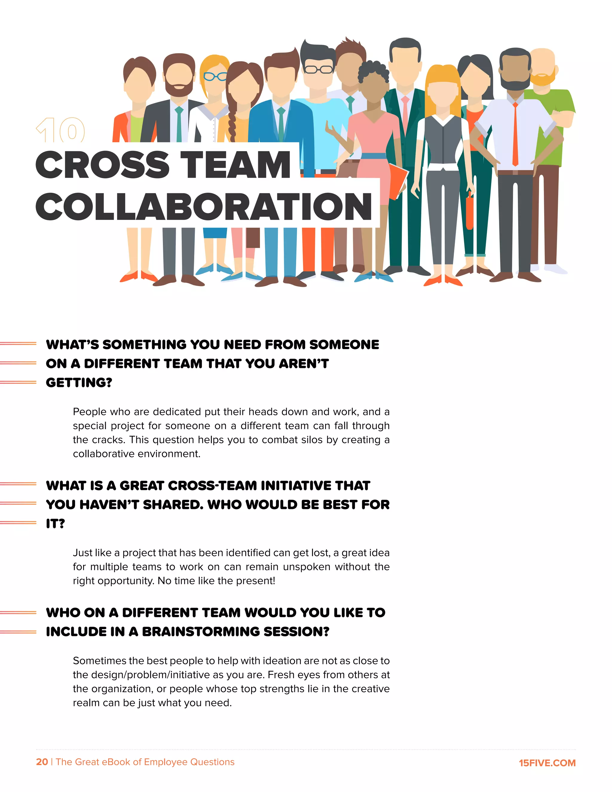 20 | The Great eBook of Employee Questions 15FIVE.COM
WHAT’S SOMETHING YOU NEED FROM SOMEONE
ON A DIFFERENT TEAM THAT YOU AREN’T
GETTING?
People who are dedicated put their heads down and work, and a
special project for someone on a different team can fall through
the cracks. This question helps you to combat silos by creating a
collaborative environment.
WHAT IS A GREAT CROSS-TEAM INITIATIVE THAT
YOU HAVEN’T SHARED. WHO WOULD BE BEST FOR
IT?
Just like a project that has been identified can get lost, a great idea
for multiple teams to work on can remain unspoken without the
right opportunity. No time like the present!
WHO ON A DIFFERENT TEAM WOULD YOU LIKE TO
INCLUDE IN A BRAINSTORMING SESSION?
Sometimes the best people to help with ideation are not as close to
the design/problem/initiative as you are. Fresh eyes from others at
the organization, or people whose top strengths lie in the creative
realm can be just what you need.
CROSS TEAM
COLLABORATION
 