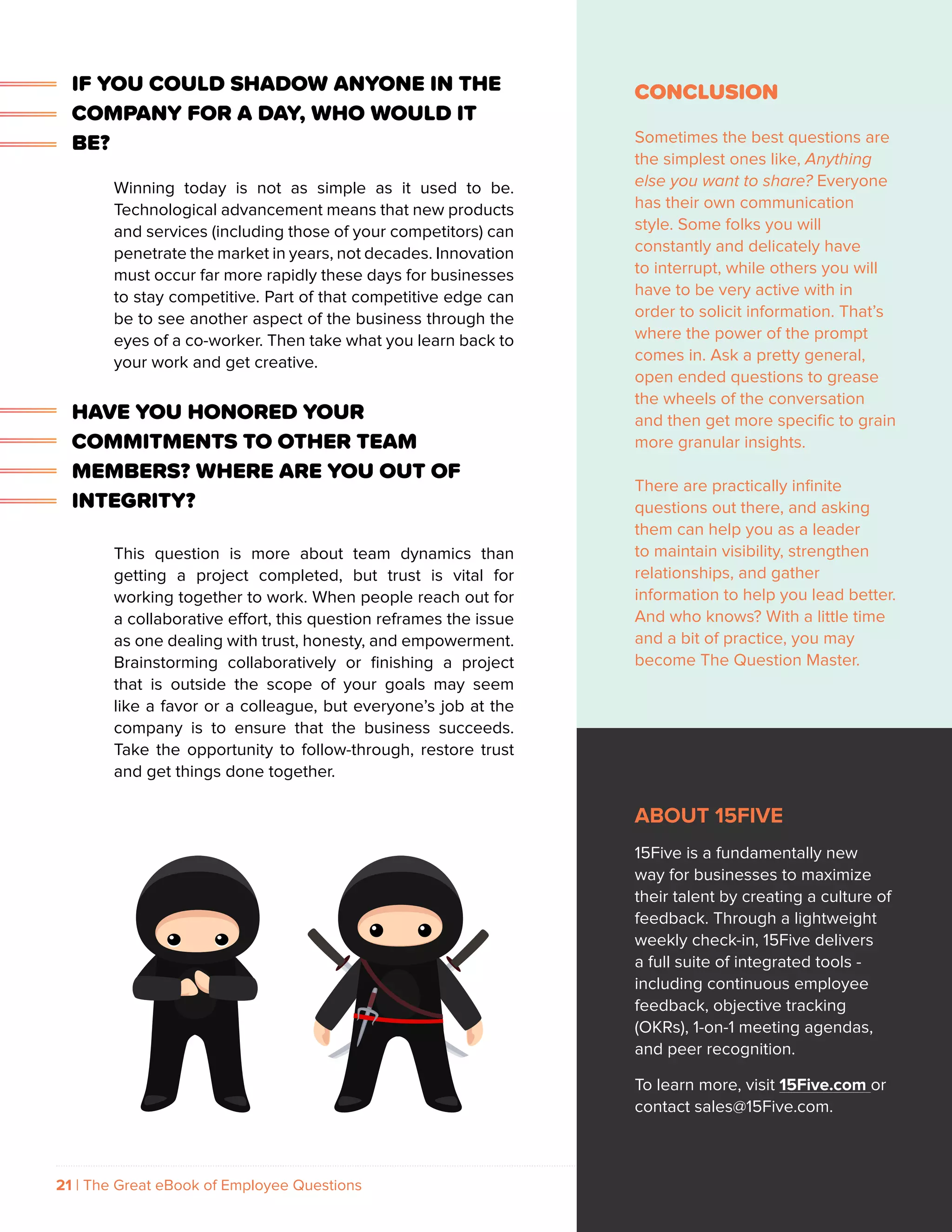 21 | The Great eBook of Employee Questions 15FIVE.COM
CONCLUSION
Sometimes the best questions are
the simplest ones like, Anything
else you want to share? Everyone
has their own communication
style. Some folks you will
constantly and delicately have
to interrupt, while others you will
have to be very active with in
order to solicit information. That’s
where the power of the prompt
comes in. Ask a pretty general,
open ended questions to grease
the wheels of the conversation
and then get more specific to grain
more granular insights.
There are practically infinite
questions out there, and asking
them can help you as a leader
to maintain visibility, strengthen
relationships, and gather
information to help you lead better.
And who knows? With a little time
and a bit of practice, you may
become The Question Master.
ABOUT 15FIVE
15Five is a fundamentally new
way for businesses to maximize
their talent by creating a culture of
feedback. Through a lightweight
weekly check-in, 15Five delivers
a full suite of integrated tools -
including continuous employee
feedback, objective tracking
(OKRs), 1-on-1 meeting agendas,
and peer recognition.
To learn more, visit 15Five.com or
contact sales@15Five.com.
IF YOU COULD SHADOW ANYONE IN THE
COMPANY FOR A DAY, WHO WOULD IT
BE?
Winning today is not as simple as it used to be.
Technological advancement means that new products
and services (including those of your competitors) can
penetrate the market in years, not decades. Innovation
must occur far more rapidly these days for businesses
to stay competitive. Part of that competitive edge can
be to see another aspect of the business through the
eyes of a co-worker. Then take what you learn back to
your work and get creative.
HAVE YOU HONORED YOUR
COMMITMENTS TO OTHER TEAM
MEMBERS? WHERE ARE YOU OUT OF
INTEGRITY?
This question is more about team dynamics than
getting a project completed, but trust is vital for
working together to work. When people reach out for
a collaborative effort, this question reframes the issue
as one dealing with trust, honesty, and empowerment.
Brainstorming collaboratively or finishing a project
that is outside the scope of your goals may seem
like a favor or a colleague, but everyone’s job at the
company is to ensure that the business succeeds.
Take the opportunity to follow-through, restore trust
and get things done together.
 