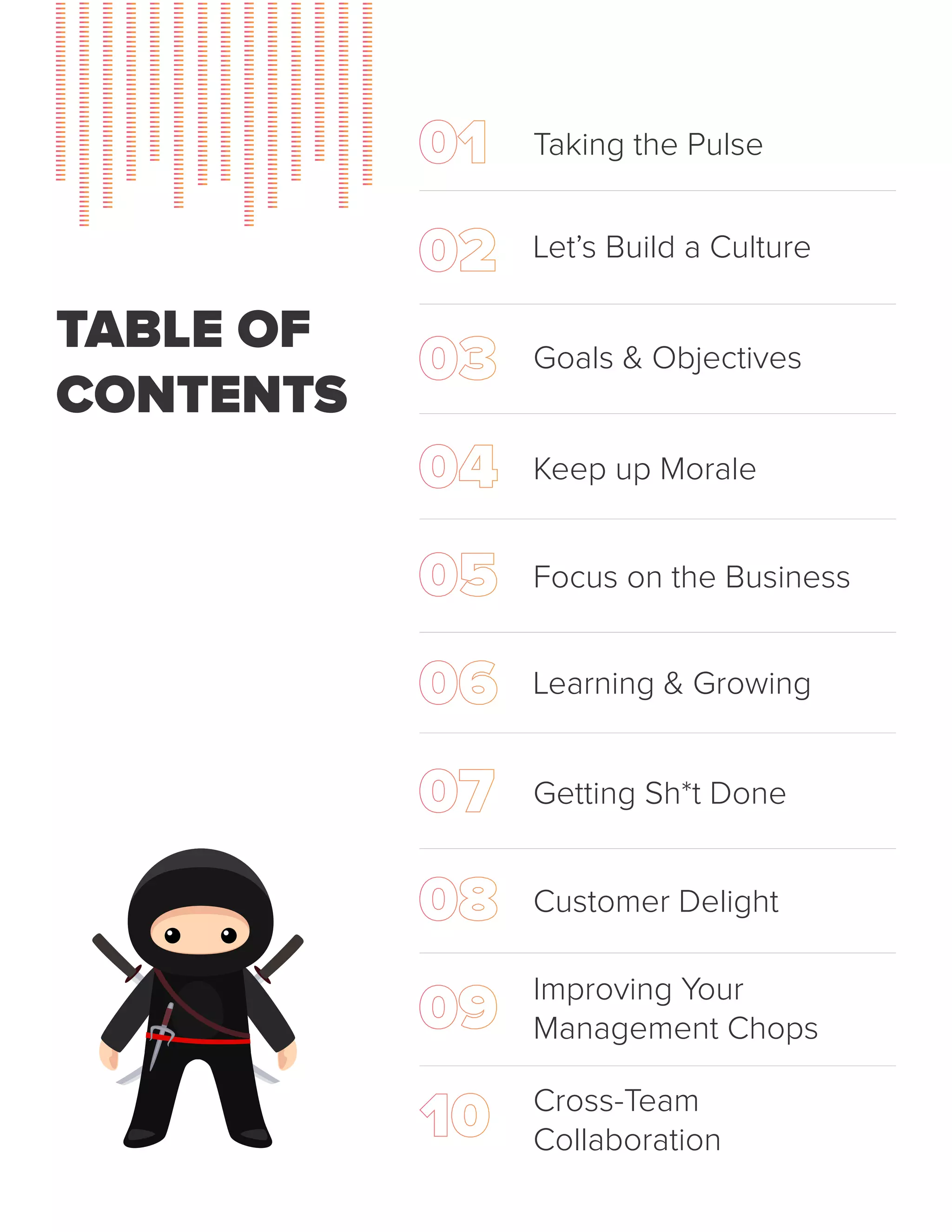 TABLE OF
CONTENTS
Taking the Pulse
Let’s Build a Culture
Goals & Objectives
Keep up Morale
Focus on the Business
Learning & Growing
Getting Sh*t Done
Customer Delight
Improving Your
Management Chops
Cross-Team
Collaboration
 