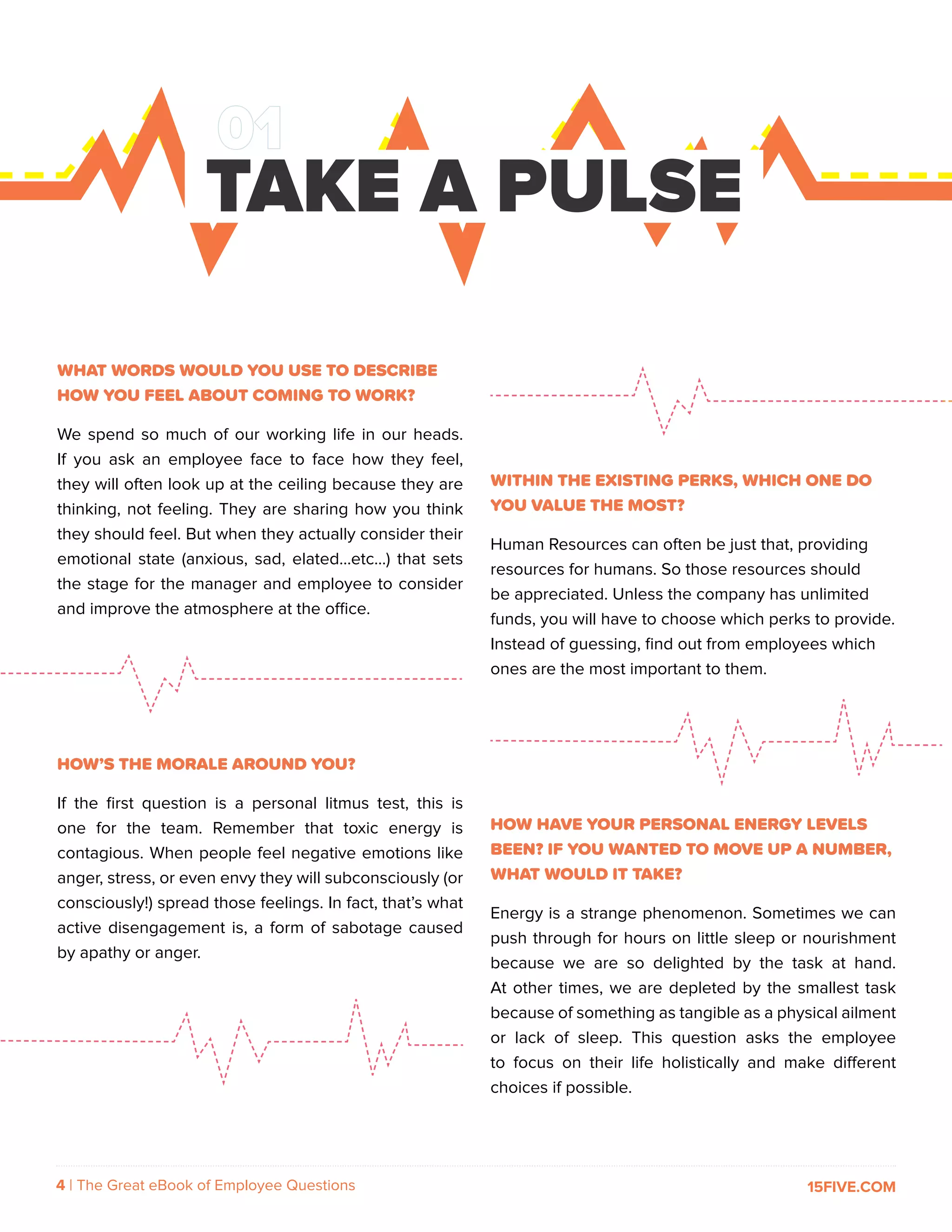4 | The Great eBook of Employee Questions 15FIVE.COM
WHAT WORDS WOULD YOU USE TO DESCRIBE
HOW YOU FEEL ABOUT COMING TO WORK?
We spend so much of our working life in our heads.
If you ask an employee face to face how they feel,
they will often look up at the ceiling because they are
thinking, not feeling. They are sharing how you think
they should feel. But when they actually consider their
emotional state (anxious, sad, elated...etc…) that sets
the stage for the manager and employee to consider
and improve the atmosphere at the office.
HOW’S THE MORALE AROUND YOU?
If the first question is a personal litmus test, this is
one for the team. Remember that toxic energy is
contagious. When people feel negative emotions like
anger, stress, or even envy they will subconsciously (or
consciously!) spread those feelings. In fact, that’s what
active disengagement is, a form of sabotage caused
by apathy or anger.
TAKE A PULSE
WITHIN THE EXISTING PERKS, WHICH ONE DO
YOU VALUE THE MOST?
Human Resources can often be just that, providing
resources for humans. So those resources should
be appreciated. Unless the company has unlimited
funds, you will have to choose which perks to provide.
Instead of guessing, find out from employees which
ones are the most important to them.
HOW HAVE YOUR PERSONAL ENERGY LEVELS
BEEN? IF YOU WANTED TO MOVE UP A NUMBER,
WHAT WOULD IT TAKE?
Energy is a strange phenomenon. Sometimes we can
push through for hours on little sleep or nourishment
because we are so delighted by the task at hand.
At other times, we are depleted by the smallest task
because of something as tangible as a physical ailment
or lack of sleep. This question asks the employee
to focus on their life holistically and make different
choices if possible.
 