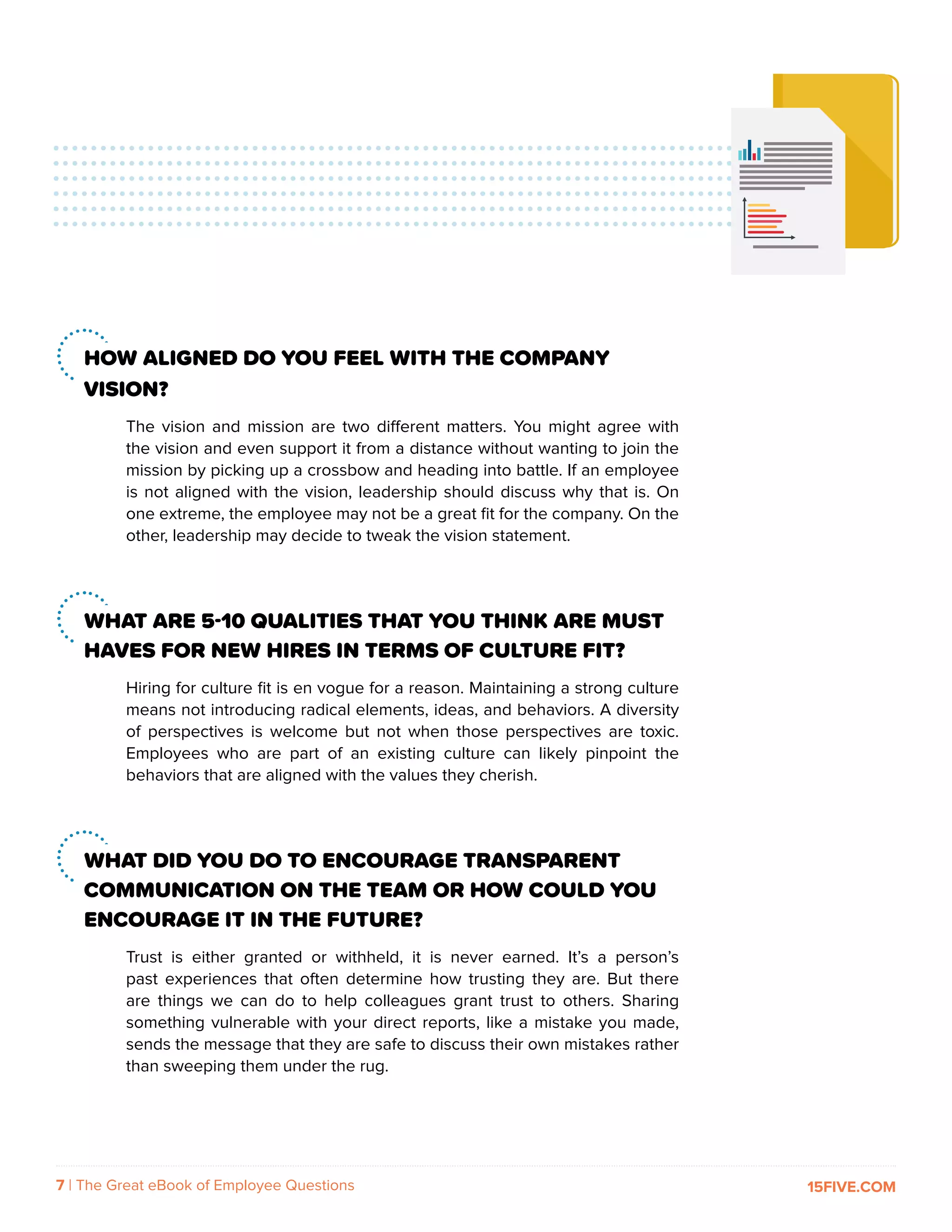 7 | The Great eBook of Employee Questions 15FIVE.COM
HOW ALIGNED DO YOU FEEL WITH THE COMPANY
VISION?
The vision and mission are two different matters. You might agree with
the vision and even support it from a distance without wanting to join the
mission by picking up a crossbow and heading into battle. If an employee
is not aligned with the vision, leadership should discuss why that is. On
one extreme, the employee may not be a great fit for the company. On the
other, leadership may decide to tweak the vision statement.
WHAT ARE 5-10 QUALITIES THAT YOU THINK ARE MUST
HAVES FOR NEW HIRES IN TERMS OF CULTURE FIT?
Hiring for culture fit is en vogue for a reason. Maintaining a strong culture
means not introducing radical elements, ideas, and behaviors. A diversity
of perspectives is welcome but not when those perspectives are toxic.
Employees who are part of an existing culture can likely pinpoint the
behaviors that are aligned with the values they cherish.
WHAT DID YOU DO TO ENCOURAGE TRANSPARENT
COMMUNICATION ON THE TEAM OR HOW COULD YOU
ENCOURAGE IT IN THE FUTURE?
Trust is either granted or withheld, it is never earned. It’s a person’s
past experiences that often determine how trusting they are. But there
are things we can do to help colleagues grant trust to others. Sharing
something vulnerable with your direct reports, like a mistake you made,
sends the message that they are safe to discuss their own mistakes rather
than sweeping them under the rug.
 