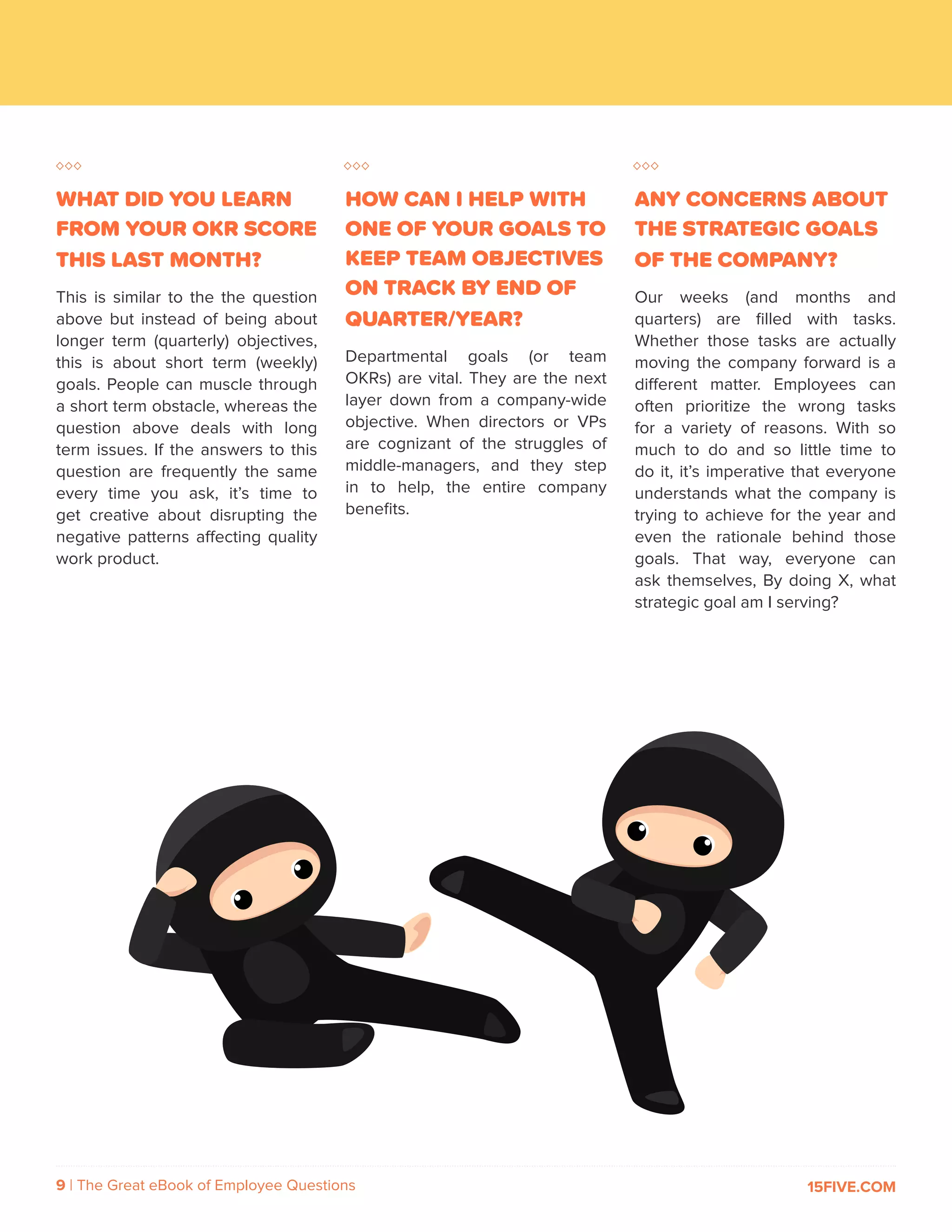 9 | The Great eBook of Employee Questions 15FIVE.COM
WHAT DID YOU LEARN
FROM YOUR OKR SCORE
THIS LAST MONTH?
This is similar to the the question
above but instead of being about
longer term (quarterly) objectives,
this is about short term (weekly)
goals. People can muscle through
a short term obstacle, whereas the
question above deals with long
term issues. If the answers to this
question are frequently the same
every time you ask, it’s time to
get creative about disrupting the
negative patterns affecting quality
work product.
HOW CAN I HELP WITH
ONE OF YOUR GOALS TO
KEEP TEAM OBJECTIVES
ON TRACK BY END OF
QUARTER/YEAR?
Departmental goals (or team
OKRs) are vital. They are the next
layer down from a company-wide
objective. When directors or VPs
are cognizant of the struggles of
middle-managers, and they step
in to help, the entire company
benefits.
ANY CONCERNS ABOUT
THE STRATEGIC GOALS
OF THE COMPANY?
Our weeks (and months and
quarters) are filled with tasks.
Whether those tasks are actually
moving the company forward is a
different matter. Employees can
often prioritize the wrong tasks
for a variety of reasons. With so
much to do and so little time to
do it, it’s imperative that everyone
understands what the company is
trying to achieve for the year and
even the rationale behind those
goals. That way, everyone can
ask themselves, By doing X, what
strategic goal am I serving?
 