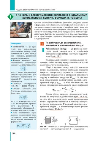 100
Розділ II. ЕЛЕКТРОМАГНІТНІ КОЛИВАННЯ І ХВИЛІ
§ 18. Вільні електромагнітні коливання в ідеальному
коливальному контурі. Формула В. Томсона
Сучасне суспільство неможливо уявити без швидкого обміну
інформацією, тобто без мобільних телефонів, Інтернету. Хоча не
так давно — понад століття тому — винайшли радіо і менш ніж
століття як почалися перші регулярні телетрансляції. Усі ці до-
сягнення техніки ґрунтуються на передаванні та прийманні ра-
діосигналів. Сьогодні ви ознайомитеся з фізичним пристроєм,
що є  обов’язковою складовою більшості радіопередавачів
і радіоприймачів.
Рис. 18.1. Модель (а) та електрична схема (б) коливального
контуру: 1 — котушка індуктивності; 2 — конденсатор
Нагадуємо
  Конденсатор — це при­
стрій для накопичення
електричного заряду, який
складається з двох провід­
них обкладок, розділених
шаром діелектрика.
  Фізична величина, яка
характеризує конденсатор,
називається електроємністю:
C
q
U
= ,
де q — заряд конденсатора
(модуль заряду однієї з різ­
нойменно заряджених об­
кладок); U — напруга між
обкладками.
  Одиниця електроємно­
сті в СІ — фарад (Ф) (F).
  Ємність плоского кон­
денсатора розраховують за
формулою:
C
S
d
=
ε ε0
,
де e0 — електрична стала;
e — ді­електрична проник­
ність діелектрика; S  —
площа однієї обкладки; d —
відстань між обкладками.
  Між обкладками заря­
дженого конденсатора існує
електричне поле, енергію
якого можна визначити за
формулами:
W
CU q
Cел = =
2 2
2 2
1
Як відбуваються електромагнітні
коливання в коливальному контурі
Коливальний контур — це фізичний при-
стрій, який складається з  послідовно
з’єднаних конденсатора і котушки індуктив-
ності (рис. 18.1).
Коливальний контур є  коливальною си­
стемою, тобто в ньому можуть виникати вільні
електромагнітні коливання.
Щоб у коливальному контурі виникли
вільні коливання, системі необхідно передати
енергію, наприклад зарядити конденсатор.
З’єднаємо конденсатор із джерелом незмінного
струму з вихідною напругою Umax . На обклад­
ках конденсатора накопичиться деякий елек­
тричний заряд qmax , а  між обкладками ви­
никне електричне поле, енергія якого дорівнює:
W
CU q
C
ел.max = =max max
2 2
2 2
.
Якщо після зарядки конденсатор зам­
кнути на котушку індуктивності (рис. 18.2, а),
то під дією електричного поля конденсатора
вільні заряджені частинки в контурі почнуть
рухатись напрямлено. У контурі виникне елек­
тричний струм i, а конденсатор почне розря­
джатися (рис. 18.2, б).
1
2
L C
а б
1
2
 
