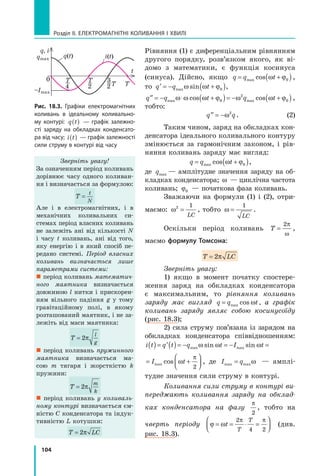104
Розділ II. ЕЛЕКТРОМАГНІТНІ КОЛИВАННЯ І ХВИЛІ
Рівняння (1) є диференціальним рівнянням
другого порядку, розв’язком якого, як ві­
домо з математики, є функція косинуса
(синуса). Дійсно, якщо q q t= +( )max cos ω ϕ0 ,
то ′ = − +( )q q tmax sinω ω ϕ0 ,
′′ = − ⋅ +( )= − +( )q q t q tmax maxcos cosω ω ω ϕ ω ω ϕ0
2
0 ,
тобто:
′′ = −q qω2
. (2)
Таким чином, заряд на обкладках кон­
денсатора ідеального коливального контуру
змінюється за гармонічним законом, і рів­
няння коливань заряду має вигляд:
q q t= +( )max cos ω ϕ0 ,
де qmax — амплітудне значення заряду на об­
кладках конденсатора; ω — циклічна частота
коливань; ϕ0 — початкова фаза коливань.
Зважаючи на формули (1) і (2), отри­
маємо: ω2 1
=
LC
, тобто ω =
1
LC
.
Оскільки період коливань T =
2π
ω
,
маємо формулу Томсона:
T LT LCT L=T L2T L2T LπT LπT L
Зверніть увагу:
1) якщо в момент початку спостере­
ження заряд на обкладках конденсатора
є максимальним, то рівняння коливань
заряду має вигляд q q t= max cos ω , а графік
коливань заряду являє собою косинусоїду
(рис. 18.3);
2) сила струму пов’язана із зарядом на
обкладках конденсатора співвідношенням:
i t q t q t I t I t( )= ′( )= − = − = +



max max maxsin sin cosω ω ω ω
π
2
i t q t q t I t I t( )= ′( )= − = − = +



max max maxsin sin cosω ω ω ω
π
2
, де I qmax max= ω — амплі­
тудне значення сили струму в контурі.
Коливання сили струму в контурі ви­
переджають коливання заряду на обклад­
ках конденсатора на фазу
π
2
, тобто на
чверть періоду ϕ ω
π π
= = ⋅ =



t
T
T2
4 2
(див.
рис. 18.3).
q, i
qmax
–Imax
q(t) i(t)
t
0
4
T
2
T
T2 T
3
рис. 18.3. Графіки електромагнітних
коливань в ідеальному коливально-
му контурі: q t( ) — графік залежно-
сті заряду на обкладках конденсато-
ра від часу; i t( ) — графік залежності
сили струму в контурі від часу
Зверніть увагу!
За означенням період коливань
дорівнює часу одного коливан­
ня і визначається за формулою:
T
t
N
=
Але і в електромагнітних, і в
механічних коливальних си­
стемах період власних коливань
не залежіть ані від кількості N
і часу t коливань, ані від того,
яку енергію і в який спосіб пе­
редано системі. Період власних
коливань визначається лише
параметрами системи:
 період коливань математич­
ного маятника визначається
довжиною l нитки і прискорен­
ням вільного падіння g у тому
гравітаційному полі, в якому
розташований маятник, і не за­
лежіть від маси маятника:
T
l
g
= 2π
 період коливань пружинного
маятника визначається ма­
сою m тягаря і жорсткістю k
пружини:
T
m
k
= 2π
 період коливань у коливаль­
ному контурі визначається єм­
ністю C конденсатора та індук­
тивністю L котушки:
T LC= 2π
 