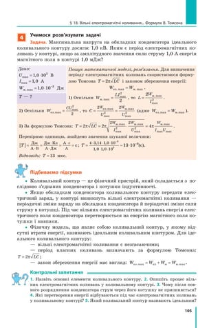 105
4
учимося розв’язувати задачі
задача. Максимальна напруга на обкладках конденсатора ідеального
коливального контуру досягає 1,0 кВ. Яким є період електромагнітних ко­
ливань у контурі, якщо за амплітудного значення сили струму 1,0 А енергія
магнітного поля в контурі 1,0 мДж?
Дано:
UmaUmaU x = ⋅1 0= ⋅1 0= ⋅103
,1 0,1 0 В
Imax = 1 0,1 0,1 0 А
Wм.Wм.W max = ⋅ −
1 0= ⋅1 0= ⋅10 3
,1 0,1 0 Дж
Пошук математичної моделі, розв’язання. Для визначення
періоду електромагнітних коливань скористаємося форму­
лою Томсона T LT LCT L=T L2T L2T LπT LπT L і законом збереження енергії:
W WелW WелW W. mW W. mW WaxW WaxW Wм.W Wм.W W maxW W=W W .
1) Оскільки W
LI
м. max
max
=
2
2
, то L
W
I
=
2
2
м. max
max
.T — ?
2) Оскільки W
CU
ел.max
max
=
2
2
, то C
W
U
W
U
= =
2 2
2 2
ел м. .max
max
max
max
(адже W Wел м. .max max= ).
3) За формулою Томсона: T LC
W
I
W
U
W
I U
= = ⋅ =2 2 4
2 2
2 2
π π π
м м м. . .max
max
max
max
max
max max
.
Перевіримо одиницю, знайдемо значення шуканої величини:
[ ]T[ ]T = == = = == =
⋅Дж
= =
Дж
= =
А В⋅А В⋅
Дж Кл
А Д⋅А Д⋅ ж
А с⋅А с⋅
А
с; T = ≈= ≈ ⋅
⋅ ⋅ ⋅
⋅ ⋅
−
−4 3⋅ ⋅4 3⋅ ⋅14⋅ ⋅14⋅ ⋅1 0 10
1 0 1 0⋅ ⋅1 0⋅ ⋅10
3
3
13 10 6, ,14, ,14 1 0, ,1 0
, ,1 0, ,1 0 1 0, ,1 0
( ).( )c( )
Відповідь: T ≈13 мкс.
підбиваємо підсумки
yy Коливальний контур — це фізичний пристрій, який складається з по­
слідовно з’єднаних конденсатора і котушки індуктивності.
yy Якщо обкладкам конденсатора коливального контуру передати елек­
тричний заряд, у контурі виникнуть вільні електромагнітні коливання —
періодичні зміни заряду на обкладках конденсатора й періодичні зміни сили
струму в котушці. Під час вільних електромагнітних коливань енергія елек­
тричного поля конденсатора перетворюється на енергію магнітного поля ко­
тушки і навпаки.
yy Фізичну модель, що являє собою коливальний контур, у якому від­
сутні втрати енергії, називають ідеальним коливальним контуром. Для іде­
ального коливального контуру:
— вільні електромагнітні коливання є незгасаючими;
— період власних коливань визначають за формулою Томсона:
T LC= 2π ;
— закон збереження енергії має вигляд: W W W Wел ел м м.max .max= + = .
контрольні запитання
1. Назвіть основні елементи коливального контуру. 2. Опишіть процес віль­
них електромагнітних коливань у коливальному контурі. 3. Чому після пов­
ного розрядження конденсатора струм через його котушку не припиняється?
4. Які перетворення енергії відбуваються під час електромагнітних коливань
у коливальному контурі? 5. Який коливальний контур називають ідеальним?
§ 18. Вільні електромагнітні коливання... Формула В. Томсона
 