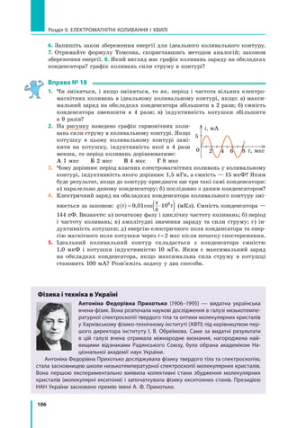 106
Розділ II. ЕЛЕКТРОМАГНІТНІ КОЛИВАННЯ І ХВИЛІ
6. Запишіть закон збереження енергії для ідеального коливального контуру.
7. Отримайте формулу Томсона, скориставшись методом аналогій; законом
збереження енергії. 8. Який вигляд має графік коливань заряду на обкладках
конденсатора? графік коливань сили струму в контурі?
Вправа № 18
1. Чи зміняться, і якщо зміняться, то як, період і частота вільних електро­
магнітних коливань в ідеальному коливальному контурі, якщо: а) макси­
мальний заряд на обкладках конденсатора збільшити в 2 рази; б) ємність
конденсатора зменшити в 4 рази; в) індуктивність котушки збільшити
в 9 разів?
2. На рисунку наведено графік гармонічних коли­
вань сили струму в коливальному контурі. Якщо
котушку в цьому коливальному контурі замі­
нити на котушку, індуктивність якої в 4 рази
менша, то період коливань дорівнюватиме:
А 1 мкс Б 2 мкс В 4 мкс Г 8 мкс
3. Чому дорівнює період власних електромагнітних коливань у коливальному
контурі, індуктивність якого дорівнює 1,5 мГн, а ємність — 15 мкФ? Яким
буде результат, якщо до контуру приєднати ще три такі самі конденсатори:
а) паралельно даному конденсатору; б) послідовно з даним конденсатором?
4. Електричний заряд на обкладках конденсатора коливального контуру змі­
нюється за законом: q t t( ) = ⋅( )0 01 10
6
6
, cos
π
(мКл). Ємність конденсатора —
144 пФ. Визначте: а) початкову фазу і циклічну частоту коливань; б) період
і частоту коливань; в) амплітудні значення заряду та сили струму; г) ін­
дуктивність котушки; д) енергію електричного поля конденсатора та енер­
гію магнітного поля котушки через t=2 мкс після початку спостереження.
5. Ідеальний коливальний контур складається з конденсатора ємністю
1,0 мкФ і котушки індуктивністю 10 мГн. Яким є максимальний заряд
на обкладках конденсатора, якщо максимальна сила струму в котушці
становить 100 мА? Розв’яжіть задачу у два способи.
Фізика і техніка в Україні
антоніна Федорівна прихотько (1906–1995) — видатна українська
вчена-фізик. Вона розпочала наукові дослідження в галузі низькотемпе-
ратурної спектроскопії твердого тіла та оптики молекулярних кристалів
у Xарківському фізико-технічному інституті (ХФТІ) під керівництвом пер-
шого директора інституту І. В. Обреїмова. Саме за видатні результати
в цій галузі вчена отримала міжнародне визнання, нагороджена най-
вищими відзнаками Радянського Союзу, була обрана академіком На-
ціональної академії наук України.
Антоніна Федорівна Прихотько досліджувала фізику твердого тіла та спектроскопію,
стала засновницею школи низькотемпературної спектроскопії молекулярних кристалів.
Вона першою експериментально виявила колективні стани збудження молекулярних
кристалів (молекулярні екситони) і започаткувала фізику екситонних станів. Президією
НАН України засновано премію імені А. Ф. Прихотько.
i, мА
t, мкс0 2
5
4 6 8
 