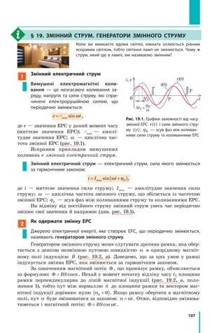 107
§ 19. змінний струм. генератори змінного струму
Коли ви вмикаєте вдома світло, кімната осяюється рівним
яскравим світлом, тобто світіння ламп не змінюється. Чому ж
струм, який іде в лампі, ми називаємо змінним?
1
змінний електричний струм
Вимушені електромагнітні коли-
вання  — це незгасаючі коливання за-
ряду, напруги та сили струму, які спри-
чинені електрорушійною силою, що
періодично змінюється:
e te t=e tÅe tÅe tmae tmae te tÅe tmae tmaÅe txe txe tsie tsie te tne tωe tωe t,
де е — значення ЕРС у даний момент часу
(миттєве значення ЕРС); Åmax — амплі­
тудне значення ЕРС; ω — циклічна час­
тота змінної ЕРС (рис. 19.1).
Яскравим прикладом вимушених
коливань є змінний електричний струм.
Змінний електричний струм — електричний струм, сила якого змінюється
за гармонічним законом:
i I= +i I= +i I ( )t( )t= +( )= +t= +t( )t( )= +t( )ma= +ma= +x si= +si= +n ,( )n ,( )n ,= +n ,= +( )n ,( )= +( )= +n ,= +n ,( )= +( )ω ϕ( )= +( )= +ω ϕ= +ω ϕ( )= +t= +t( )t( )= +tω ϕtω ϕ= +ω ϕ= +tω ϕ( )tω ϕ( )= +t( )ω ϕ( )( )n ,( )ω ϕ( )ω ϕn ,( )t( )tn ,tn ,( )tω ϕtω ϕ( )ω ϕ( )tω ϕn ,tω ϕn ,( )t= +( )= +n ,= +n ,( )= +ω ϕ= +ω ϕ( )ω ϕ( )= +ω ϕn ,= +ω ϕn ,( )= +t= +t( )t( )= +tn ,tn ,= +n ,= +tn ,( )tn ,( )= +tω ϕtω ϕ= +tω ϕ( )tω ϕ( )= +tω ϕn ,tω ϕn ,= +tω ϕn ,( )tω ϕn ,( )= +t( )0( )( )n ,( )0( )0n ,( )
де i — миттєве значення сили струму; Imax — амплітудне значення сили
струму; ω — циклічна частота змінного струму, що збігається із частотою
змінної ЕРС; ϕ0 — зсув фаз між коливаннями струму та коливаннями ЕРС.
На відміну від постійного струму змінний струм увесь час періодично
змінює свої значення й напрямок (див. рис. 19.1).
2
Як одержати змінну ерс
Джерело електричної енергії, яке створює ЕРС, що періодично змінюється,
називають генератором змінного струму.
Генератором змінного струму може слугувати дротяна рамка, яка обер­
тається з деякою незмінною кутовою швидкістю ω в однорідному магніт­
ному полі індукцією

B (рис. 19.2, а). Доведемо, що за цих умов у рамці
індукується змінна ЕРС, яка змінюється за гармонічним законом.
За означенням магнітний потік Φ , що пронизує рамку, обчислюється
за формулою: Φ = BScosα . Нехай у момент початку відліку часу t1 площина
рамки перпендикулярна до ліній магнітної індукції (рис. 19.2, а, поло­
ження 1), тобто кут між нормаллю

n до площини рамки та вектором маг­
нітної індукції дорівнює нулю α0 0=( ). Якщо рамку обертати в магнітному
полі, кут α буде змінюватися за законом: α ω= t. Отже, відповідно змінюва­
тиметься і магнітний потік: Φ = BS tcos ω .
рис. 19.1. Графіки залежності від часу
змінної ЕРС e t( ) і сили змінного стру-
му i t( ); ϕ0 — зсув фаз між коливан-
нями сили струму та коливаннями ЕРС
∆t1
i, е
tT0
e(t)
i(t)
∆t1 =
ϕ0
ω
2
T
2 T
3
 