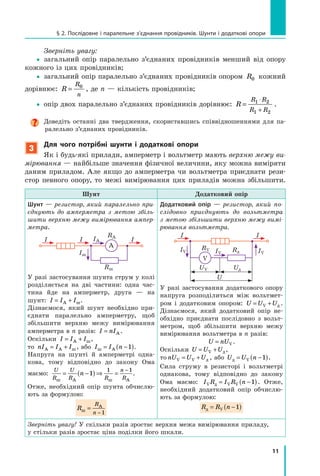 11
§ 2. Послідовне і паралельне з’єднання провідників. Шунти і додаткові опори
Зверніть увагу:
yy загальний опір паралельно з’єднаних провідників менший від опору
кожного із цих провідників;
yy загальний опір паралельно з’єднаних провідників опором R0 кожний
дорівнює: R
R
n
= 0
, де n — кількість провідників;
yy опір двох паралельно з’єднаних провідників дорівнює: R
R R
R R
=
⋅
+
1 2
1 2
.
Доведіть останні два твердження, скориставшись співвідношеннями для па-
ралельно з’єднаних провідників.
3
Для чого потрібні шунти і додаткові опори
Як і будь-які прилади, амперметр і вольтметр мають верхню межу ви­
мірювання — найбільше значення фізичної величини, яку можна виміряти
даним приладом. Але якщо до амперметра чи вольтметра приєднати рези­
стор певного опору, то межі вимірювання цих приладів можна збільшити.
Шунт Додатковий опір
Шунт — резистор, який паралельно при­
єднують до амперметра з метою збіль­
шити верхню межу вимірювання ампер­
метра.
I IA
Iш
I I
RA
Rш
A
У разі застосування шунта струм у колі
розділяється на дві частини: одна час-
тина йде на амперметр, друга  — на
шунт: I I I= +А ш.
Дізнаємося, який шунт необхідно при-
єднати паралельно амперметру, щоб
збільшити верхню межу вимірювання
ампермет­ра в n разів: I nI= А .
Оскільки I I I= +А ш,
то nI I IА А ш= + , або I I nш А= −( )1 .
Напруга на шунті й амперметрі одна-
кова, тому відповідно до закону Ома
маємо:
U
R
U
R R
n
R
n
ш А ш А
= −( )⇒ =
−
1
1 1
.
Отже, необхідний опір шунта обчислю-
ють за формулою:
R
R
nш
А
=
−1
Додатковий опір — резистор, який по­
слідовно приєднують до вольтметра
з метою збільшити верхню межу вимі­
рювання вольтметра.
I
IV IV IV
I
RV
UV
U
Rд
Uд
V
У разі застосування додаткового опору
напруга розподілиться між вольтмет­
ром і додатковим опором: U U U= +V д .
Дізнаємося, який додатковий опір не-
обхідно приєднати послідовно з вольт­
метром, щоб збільшити верхню межу
вимірювання вольтметра в n разів:
U nU= V .
Оскільки U U U= + ⇒V д,
то nU U UV V= + д , або U U nд = −( )V 1 .
Сила струму в резисторі і вольтметрі
однакова, тому відповідно до закону
Ома маємо: I R I R nV V Vд = −( )1 . Отже,
необхідний додатковий опір обчислю-
ють за формулою:
R R nд = −( )V 1
Зверніть увагу! У скільки разів зростає верхня межа вимірювання приладу,
у стільки разів зростає ціна поділки його шкали.
 