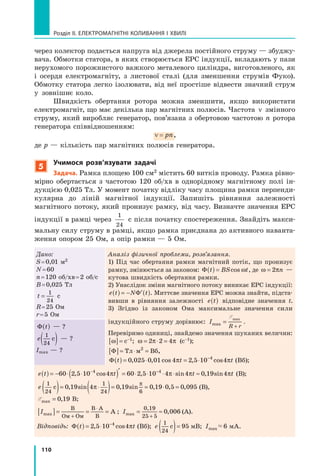 110
Розділ II. ЕЛЕКТРОМАГНІТНІ КОЛИВАННЯ І ХВИЛІ
через колектор подається напруга від джерела постійного струму — збуджу­
вача. Обмотки статора, в яких створюється ЕРС індукції, вкладають у пази
нерухомого порожнистого важкого металевого циліндра, виготовленого, як
і осердя електромагніту, з листової сталі (для зменшення струмів Фуко).
Обмотку статора легко ізолювати, від неї простіше відвести значний струм
у зовнішнє коло.
Швидкість обертання ротора можна зменшити, якщо використати
електромагніт, що має декілька пар магнітних полюсів. Частота ν змінного
струму, який виробляє генератор, пов’язана з обертовою частотою n ротора
генератора співвідношенням:
ν = pn,
де p — кількість пар магнітних полюсів генератора.
5
учимося розв’язувати задачі
задача. Рамка площею 100 см2 містить 60 витків проводу. Рамка рівно­
мірно обертається з частотою 120 об/хв в однорідному магнітному полі ін­
дукцією 0,025 Тл. У момент початку відліку часу площина рамки перпенди­
кулярна до ліній магнітної індукції. Запишіть рівняння залежності
магнітного потоку, який пронизує рамку, від часу. Визначте значення ЕРС
індукції в рамці через
1
24
с після початку спостереження. Знайдіть макси­
мальну силу струму в рамці, якщо рамка приєднана до активного наванта­
ження опором 25 Ом, а опір рамки — 5 Ом.
Дано:
S=0,01 м2
N=60
n=120 об/хв=2 об/с
B=0,025 Тл
t =
1
24
с
R=25 Ом
r=5 Ом
Аналіз фізичної проблеми, розв’язання.
1) Під час обертання рамки магнітний потік, що пронизує
рамку, змінюється за законом: Φ t BS t( )t B)t Bt B=t BS tcoS tS tsS tωS tωS t, де ω πω π=ω π2ω π2ω πn —
кутова швидкість обертання рамки.
2) Унаслідок зміни магнітного потоку виникає ЕРС індукції:
e t N t(e t(e t) = − ′N t′N t(N t(N t)N tΦN t . Миттєве значення ЕРС можна знайти, підста­
вивши в рівняння залежності e t(e t(e t) відповідне значення t.
3) Згідно із законом Ома максимальне значення сили
індукційного струму дорівнює: I
R rmax
max
=
R r+R r
ÅmaÅma
.
Перевіримо одиниці, знайдемо значення шуканих величин:
[ ]ω[ ]ω = с–1; ω = 2 2 4π π⋅ =π π⋅ =2 2π π2 2⋅ =2 2⋅ =π π⋅ =π π2 2⋅ = 4π π4 (с–1);
[ ]Φ[ ]Φ = ⋅Тл= ⋅Тл= ⋅м В=м В= б2
м В2
м В ,
Φ t t t( )t t)t tt t= ⋅t t −
0 0t t0 0t tt t= ⋅t t0 0t t0 0= ⋅t t25t t25t tt t= ⋅t t25t t25= ⋅t t0 0t t0 0t t1 4t t1 4t t 2 5 10 44
, ,t t, ,t t0 0, ,0 0t t0 0t t, ,t t, ,0 0t t25, ,25t t25t t, ,t t, ,25t t0 0, ,0 0t t0 0t t, ,t t, ,0 0t tcot tcot tt t1 4t tcot tco1 4t ts ,t ts ,t tt t1 4t ts ,t ts ,1 4t tπ πt tπ πt t = ⋅π π= ⋅2 5π π2 5= ⋅2 5= ⋅π π= ⋅π π2 5= ⋅10π π10 4π π44
π π4
s ,π πs ,t ts ,t tπ πt tπ πs ,t t = ⋅s ,= ⋅π π= ⋅π πs ,= ⋅2 5s ,2 5π π2 5π πs ,2 5= ⋅2 5= ⋅s ,= ⋅s ,2 5= ⋅π π= ⋅π π2 5π π2 5= ⋅π πs ,= ⋅π πs ,2 5= ⋅ coπ πcosπ πs (Вб);
Φ t( ) — ?
e
1
24
с( ) — ?
Іmax — ?
e t t t(e t(e t) = − ⋅ ⋅( )⋅ ⋅( )⋅ ⋅ ′t t⋅ ≈t t( )− −
( )60 ( )2 5( )⋅ ⋅( )⋅ ⋅2 5⋅ ⋅2 5( )⋅ ⋅( )10( )( )4 6( ) 0 4t t0 4t t4 0t t4 0t tt t⋅ ≈t t4 0t t4 0⋅ ≈t t 19 44 4
( )4 4
( )4 4
t t4 4
t t4 4
t t4 4
t t4 4
t t4 4
t t( )4 4
( )′4 4′− −4 4− −
( )− −
( )4 4
( )4 4− −
( )4 64 4
4 6( )4 6( )4 4
( )4 4
4 6( )4 64 4
4 6t t4 6t t4 4
t t4 4
4 6t t( )4 6( )4 4
( )4 4
4 6( )t t( )t t4 6t t4 6( )t t4 4
t t4 4
( )4 4
( )t t4 4
4 6t t4 4
4 6( )t t− −
4 6− −4 4− −4 4
4 6− −
( )− −
( )4 6( )4 6− −
( )4 4
( )4 4− −4 4− −
( )4 4
4 6( )4 4
4 6− −
( ) 0 24 4
0 2t t0 2t t4 4
t t4 4
0 2t t− −
0 2− −4 4− −4 4
0 2− −
5 14 4
5 1t t5 1t t4 4
t t4 4
5 1t t− −
5 1− −4 4− −4 4
5 1− −
0 44 4
0 4t t0 4t t4 4
t t4 4
0 4t t− −
0 4− −4 4− −4 4
0 4− −
( ), c( )⋅ ⋅( )⋅ ⋅, c⋅ ⋅, c( )⋅ ⋅( )2 5( ), c( ), c2 5( )⋅ ⋅( )⋅ ⋅2 5⋅ ⋅2 5( )⋅ ⋅, c⋅ ⋅, c( ), c( )⋅ ⋅, c2 5⋅ ⋅, c2 5( )⋅ ⋅( )10( ), c( ), c10( )( )4 4
( ), c( ), c4 4
( )( )os( )( )4 4
( )os( )os4 4
( ) , st t, st tt t⋅ ≈t t, st t, s⋅ ≈t tint tint tt t⋅ ≈t tint tin⋅ ≈t t , sinπ πt tπ πt t( )π π( )t t= ⋅t tπ πt tπ π= ⋅t t4 6π π4 6t t4 6t tπ πt tπ π4 6t t( )4 6( )π π( )π π4 6( )t t( )t t4 6t t4 6( )t tπ πt tπ π( )π π( )t tπ π4 6t tπ π4 6( )t tt t= ⋅t t4 6t t4 6= ⋅t tπ πt tπ π= ⋅π π= ⋅t tπ π4 6t tπ π4 6= ⋅t t0 2π π0 2t t0 2t tπ πt tπ π0 2t tt t= ⋅t t0 2t t0 2= ⋅t tπ πt tπ π= ⋅π π= ⋅t tπ π0 2t tπ π0 2= ⋅t tt t0 4t tπ πt tπ π0 4t tt t4 4
t tπ πt tπ π4 4
t tt t4 4
t tπ πt tπ π4 4
t tt t4 4
t tπ πt tπ π4 4
t tt t4 6t t4 4
t t4 4
4 6t tπ πt tπ π4 6π π4 6t tπ π4 4
t tπ π4 4
4 6t t( )4 6( )4 4
( )4 4
4 6( )π π( )π π4 6π π4 6( )π π4 4
( )π π4 4
4 6( )t t( )t t4 6t t4 6( )t t4 4
t t4 4
( )4 4
( )t t4 4
4 6t t4 4
4 6( )t tπ πt tπ π( )t tπ π4 6t tπ π4 6( )t tπ π4 4
t tπ π4 4
( )t tπ π4 4
4 6t tπ π4 4
4 6( )t tt t0 2t t4 4
t t4 4
0 2t tπ πt tπ π0 2π π0 2t tπ π4 4
t tπ π4 4
0 2t tt t5 1t t4 4
t t4 4
5 1t tπ πt tπ π5 1π π5 1t tπ π4 4
t tπ π4 4
5 1t tt t0 4t t4 4
t t4 4
0 4t tπ πt tπ π0 4π π0 4t tπ π4 4
t tπ π4 4
0 4t t, sπ π, st t, st tπ πt tπ π, st tt t⋅ ⋅t t, st t, s⋅ ⋅t tπ πt tπ π⋅ ⋅π π⋅ ⋅t tπ π, st tπ π, s⋅ ⋅t t5 1, s5 1π π5 1π π, s5 1t t5 1t t, st t, s5 1t tπ πt tπ π5 1π π5 1t tπ π, st tπ π, s5 1t tt t⋅ ⋅t t5 1t t5 1⋅ ⋅t t, st t, s⋅ ⋅, s⋅ ⋅t t, s5 1t t, s5 1⋅ ⋅t tπ πt tπ π⋅ ⋅t tπ π5 1t tπ π5 1⋅ ⋅t tπ π, st tπ π, s⋅ ⋅t tπ π, s5 1t tπ π, s5 1⋅ ⋅t t0 4, s0 4π π0 4π π, s0 4t t0 4t t, st t, s0 4t tπ πt tπ π0 4π π0 4t tπ π, st tπ π, s0 4t tt t⋅ ⋅t t0 4t t0 4⋅ ⋅t t, st t, s⋅ ⋅, s⋅ ⋅t t, s0 4t t, s0 4⋅ ⋅t tπ πt tπ π⋅ ⋅t tπ π0 4t tπ π0 4⋅ ⋅t tπ π, st tπ π, s⋅ ⋅t tπ π, s0 4t tπ π, s0 4⋅ ⋅t tt t4 4
t t, st t, s4 4
t tπ πt tπ π4 4
π π4 4
t tπ π, st tπ π, s4 4
t tt t4 4
t t, st t, s4 4
t tπ πt tπ π4 4
π π4 4
t tπ π, st tπ π, s4 4
t tt t5 1t t4 4
t t4 4
5 1t t, st t, s5 1, s5 1t t, s4 4
t t, s4 4
5 1t tπ πt tπ π5 1t tπ π4 4
t tπ π4 4
5 1t tπ π, st tπ π, s5 1t tπ π, s4 4
t tπ π, s4 4
5 1t tt t0 4t t4 4
t t4 4
0 4t t, st t, s0 4, s0 4t t, s4 4
t t, s4 4
0 4t tπ πt tπ π0 4t tπ π4 4
t tπ π4 4
0 4t tπ π, st tπ π, s0 4t tπ π, s4 4
t tπ π, s4 4
0 4t tπ π4 0π π4 0t t4 0t tπ πt tπ π4 0t t⋅ ≈4 0⋅ ≈π π⋅ ≈π π4 0⋅ ≈t t⋅ ≈t t4 0t t4 0⋅ ≈t tπ πt tπ π⋅ ≈π π⋅ ≈t tπ π4 0t tπ π4 0⋅ ≈t t 19π π19 4π π4, sπ π, s19, s19π π19π π, s19 inπ πin ttt (В);
e
1
24
1
24 6
0 19 4 0 19 0 19 0 5 0 095с( )= ⋅9 4= ⋅9 4= ⋅0 1= ⋅0 1 (9 4(9 4(9 4(9 49 4= ⋅9 4(9 4(= ⋅9 4 ) 9 0= =9 09 0= =9 09 0= =9 0= =0 1= =0 1 ⋅ =0 5⋅ =0 5, s0 1, s0 19 4, s9 4, s0 1, s0 19 4, s9 4= ⋅, s= ⋅0 1= ⋅0 1, s0 1, s= ⋅0 19 4= ⋅9 4, s9 4, s= ⋅9 49 4in9 49 4= ⋅9 4in9 4in= ⋅9 4 , s0 1, s0 19 0, s9 0, s0 1, s0 19 0, s9 0= =, s= =0 1= =0 1, s0 1, s= =0 19 0= =9 0, s9 0, s= =9 09 0in9 09 0= =9 0in9 0in= =9 0, ,19, ,19 0 5, ,0 5 ,0 0,0 0π= ⋅π= ⋅
π
9 0
π
9 0 (В),
ÅmaÅmaÅ x ,= 0 1,0 1, 9 В;
[ ]I[ ]Ima[ ]max[ ]x = == = =
+
В
Ом Ом
В А⋅В А⋅
В
А ; Imax
0,19
= ≈= ≈
+25 5
0 006, (A).
Відповідь: Φ t t( )t t)t tt t= ⋅t t−
2 5t t2 5t t2 5t t2 5t tt t= ⋅t t2 5t t2 5= ⋅t t10t t10t t4t t4t t4
t t4
t t, ct t, ct tt t= ⋅t t, ct t, c= ⋅t tt t2 5t t, ct t, c2 5t t2 5, c2 5t t2 5t t, ct t, c2 5t tt t= ⋅t t2 5t t2 5= ⋅t t, ct t, c= ⋅, c= ⋅t t, c2 5t t, c2 5= ⋅t t10, c10t t10t t, ct t, c10t tt t4
t t, ct t, c4
t tost tost tπt tπt t (Вб); e
1
24
95с( )= мВ; Imax 6 мА.
 