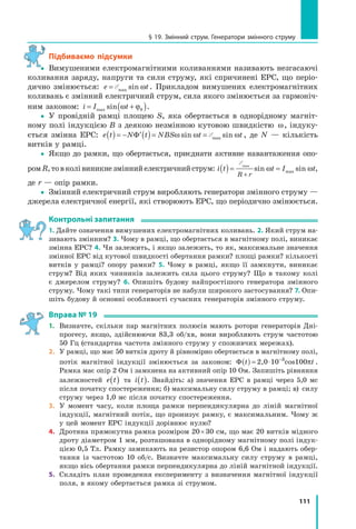 111
§ 19. Змінний струм. Генератори змінного струму
Підбиваємо підсумки
 Вимушеними електромагнітними коливаннями називають незгасаючі
коливання заряду, напруги та сили струму, які спричинені ЕРС, що періо-
дично змінюється: e t= Åmax sin ω . Прикладом вимушених електромагнітних
коливань є змінний електричний струм, сила якого змінюється за гармоніч-
ним законом: i I t= +( )max sin ω ϕ0 .
 У провідній рамці площею S, яка обертається в однорідному магніт-
ному полі індукцією B з деякою незмінною кутовою швидкістю ω, індуку-
ється змінна ЕРС: e t N t NBS t t( )= − ′( )= =Φ ω ω ωsin sinmaxÅ , де N — кількість
витків у рамці.
 Якщо до рамки, що обертається, приєднати активне навантаження опо-
ромR,товколівиникнезміннийелектричнийструм: i t t I t
R r
( )= =
+
Åmax
sin sinmaxω ω ,
де r — опір рамки.
 Змінний електричний струм виробляють генератори змінного струму —
джерела електричної енергії, які створюють ЕРС, що періодично змінюється.
Контрольні запитання
1. Дайте означення вимушених електромагнітних коливань. 2. Який струм на-
зивають змінним? 3. Чому в рамці, що обертається в магнітному полі, виникає
змінна ЕРС? 4. Чи залежить, і якщо залежить, то як, максимальне значення
змінної ЕРС від кутової швидкості обертання рамки? площі рамки? кількості
витків у рамці? опору рамки? 5. Чому в рамці, якщо її замкнути, виникає
струм? Від яких чинників залежить сила цього струму? Що в такому колі
є джерелом струму? 6. Опишіть будову найпростішого генератора змінного
струму. Чому такі типи генераторів не набули широкого застосування? 7. Опи-
шіть будову й основні особливості сучасних генераторів змінного струму.
Вправа № 19
1. Визначте, скільки пар магнітних полюсів мають ротори генераторів Дні-
прогесу, якщо, здійснюючи 83,3 об/хв, вони виробляють струм частотою
50 Гц (стандартна частота змінного струму у споживчих мережах).
2. У рамці, що має 50 витків дроту й рівномірно обертається в магнітному полі,
потік магнітної індукції змінюється за законом: Φ t( ) = ⋅ −
2,0 10 cos1003
πt .
Рамка має опір 2 Ом і замкнена на активний опір 10 Ом. Запишіть рівняння
залежностей e t( ) та i t( ). Знайдіть: а) значення ЕРС в рамці через 5,0 мс
після початку спостереження; б) максимальну силу струму в рамці; в) силу
струму через 1,0 мс після початку спостереження.
3. У момент часу, коли площа рамки перпендикулярна до ліній магнітної
індукції, магнітний потік, що пронизує рамку, є максимальним. Чому ж
у цей момент ЕРС індукції дорівнює нулю?
4. Дротяна прямокутна рамка розміром 20×30 см, що має 20 витків мідного
дроту діаметром 1 мм, розташована в однорідному магнітному полі індук-
цією 0,5 Тл. Рамку замикають на резистор опором 6,6 Ом і надають обер-
тання із частотою 10 об/с. Визначте максимальну силу струму в рамці,
якщо вісь обертання рамки перпендикулярна до ліній магнітной індукції.
5. Складіть план проведення експерименту з визначення магнітної індукції
поля, в якому обертається рамка зі струмом.

 