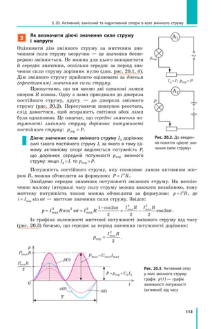 113
§ 20. Активний, ємнісний та індуктивний опори в колі змінного струму
2
Як визначити діючі значення сили струму
і напруги
Оцінювати дію змінного струму за миттєвим зна­
ченням сили струму незручно — це значення безпе­
рервно змінюється. Не можна для цього використати
й середнє значення, оскільки середнє за період зна­
чення сили струму дорівнює нулю (див. рис. 20.1, б).
Дію змінного струму прийнято оцінювати за діючим
(ефективним) значенням сили струму.
Припустимо, що ми маємо дві однакові лампи
опором R кожна. Одну з ламп приєднали до джерела
постійного струму, другу — до джерела змінного
струму (рис. 20.2). Пересуваючи повзунок реостата,
слід домогтися, щоб яскравість світіння обох ламп
була однаковою. Це означає, що середнє значення по­
тужності змінного струму дорівнює потужності
постійного струму: p Pсер = .
Діюче значення сили змінного струму Iд дорівнює
силі такого постійного струму I, за якого в тому са-
мому активному опорі виділяється потужність P,
що дорівнює середній потужності pсер змінного
струму: якщо Iд =I, то pсер =P.
Потужність постійного струму, яку споживає лампа активним опо­
ром R, можна обчислити за формулою: P I R= 2
.
Знайдемо середнє значення потужності змінного струму. На нескін­
ченно малому інтервалі часу силу струму можна вважати незмінною, тому
миттєву потужність також можна обчислити за формулою: p i R= 2
, де
i I t= max sin ω — миттєве значення сили струму. Звідси:
p I R t I R t
t I R I R
= = = −
−
max maxsin cos
cos max max2 2 2 1 2
2 2 2
2 2
2ω ω
ω
.
Із графіка залежності миттєвої потужності змінного струму від часу
(рис. 20.3) бачимо, що середнє за період значення потужності дорівнює:
p
I R
сер = max
2
2
.
рис. 20.2. До введен-
ня поняття «діюче зна-
чення сили струму»
А2
P
pсер
Iд =I; pсер =P
А1
рис. 20.3. Активний опір
у колі змінного струму:
графік p t( ) — графік
залежності потужності
(активної) від часу
p
0
u(t)
i(t)
t
I2
maxR
I2
maxR
2
T
P=pсер =UдIд
Pmax =UmaxImax
p(t)
 