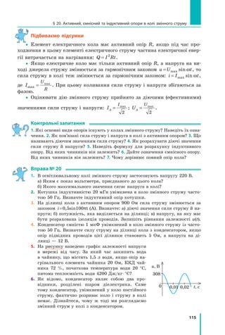115
§ 20. Активний, ємнісний та індуктивний опори в колі змінного струму
підбиваємо підсумки
yy Елемент електричного кола має активний опір R, якщо під час про­
ходження в цьому елементі електричного струму частина електричної енер­
гії витрачається на нагрівання: Q I Rt= 2
.
yy Якщо електричне коло має тільки активний опір R, а напруга на ви­
ході джерела струму змінюється за гармонічним законом u U t= max sin ω , то
сила струму в колі теж змінюється за гармонічним законом: i I t= max sin ω ,
де I
U
R
max
max
= . При цьому коливання сили струму і напруги збігаються за
фазою.
yy Оцінювати дію змінного струму прийнято за діючими (ефективними)
значеннями сили струму і напруги: I
I
д = max
2
; U
U
д = max
2
.
контрольні запитання
1. Які основні види опорів існують у колах змінного струму? Наведіть їх озна­
чення. 2. Як пов’язані сила струму і напруга в колі з активним опором? 3. Що
називають діючим значенням сили струму? 4. Як розрахувати діючі значення
сили струму й напруги? 5. Наведіть формулу для розрахунку індуктивного
опору. Від яких чинників він залежить? 6. Дайте означення ємнісного опору.
Від яких чинників він залежить? 7. Чому дорівнює повний опір кола?
Вправа № 20
1. В освітлювальному колі змінного струму застосовують напругу 220 В.
а) Яким є показ вольтметра, приєднаного до цього кола?
б) Якого максимального значення сягає напруга в колі?
2. Котушка індуктивністю 20 мГн увімкнена в коло змінного струму часто­
тою 50 Гц. Визначте індуктивний опір котушки.
3. На ділянці кола з активним опором 900 Ом сила струму змінюється за
законом i=0,5sin100 tπ (А). Визначте: а) діючі значення сили струму й на­
пруги; б) потужність, яка виділяється на ділянці; в) напругу, на яку має
бути розрахована ізоляція проводів. Запишіть рівняння залежності u(t).
4. Конденсатор ємністю 1 мкФ увімкнений в коло змінного струму із часто­
тою 50 Гц. Визначте силу струму на ділянці кола з конденсатором, якщо
опір підвідних проводів цієї ділянки становить 5 Ом, а напруга на ді­
лянці — 12 В.
5. На рисунку наведено графік залежності напруги
в мережі від часу. За який час закипить вода
в чайнику, що містить 1,5 л води, якщо опір на­
грівального елемента чайника 20 Ом, ККД чай­
ника 72 %, початкова температура води 20 °С,
питома теплоємність води 4200 Дж/кг⋅°С?
6. Як відомо, конденсатор являє собою два про­
відники, розділені шаром діелектрика. Саме
тому конденсатор, увімкнений у коло постійного
струму, фактично розриває коло і струму в колі
немає. Дізнайтеся, чому ж тоді ми розглядаємо
змінний струм у колі з конденсатором.
u, В
0
308
t, c0,01 0,02
 