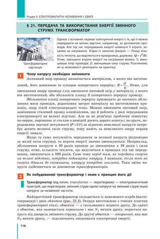 116
Розділ II. ЕЛЕКТРОМАГНІТНІ КОЛИВАННЯ І ХВИЛІ
§ 21. Передача та використання енергії змінного
струму. Трансформатор
Однією з основних переваг електричної енергії є те, що її можна
передавати на великі відстані, наприклад, за допомогою про-
водів. Але під час пере­давання енергії неминучі її втрати, зо-
крема на нагрівання. Згідно із законом Джоуля — Ленца кіль-
кість теплоти, що виділяється в провідниках, дорівнює: Q I Rt= 2
.
Отже, зменшити втрати енергії на нагрівання можна: 1) змен-
шивши опір проводів; 2) зменшивши силу струму. Розглянемо,
як ці можливості реа­лізують на практиці.
1
Чому напругу необхідно змінювати
Активний опір проводу визначається матеріалом, з якого він виготов­
лений, його довжиною та площею поперечного перерізу: R
l
S
=
ρ
. Отже, для
зменшення опору проводу слід зменшити питомий опір r матеріалу, з якого
він виготовлений, або збільшити площу S поперечного перерізу проводу.
Збільшення площі поперечного перерізу призводить до значного збіль­
шення маси проводів, додаткових витрат матеріалу на виготовлення про­
водів, опор ліній електропередачі тощо. Можна зменшити питомий опір,
замінивши сталевий провід алюмінієвим, що й роблять у разі передавання
електроенергії на великі відстані. Але це не розв’язує проблеми повністю:
по-перше, порівняно зі сталлю алюміній досить дорого коштує; по-друге, пе­
редавання значної потужно­сті (P UI= ) за відносно невеликої напруги потре­
бує досить великої сили струму, тому навіть за невеликого опору втрати
енергії чималі.
Якщо ту саму потужність передавати за великої напруги (відповідно
за малої сили струму), то втрати енергії значно ­зменшуються. Наприклад,
збільшення напруги в 10 разів приведе до зменшення в 10  разів i сили
струму, отже, кількість теплоти, що виділиться в проводах під час переда­
вання, зменшиться в 100 разів. Саме тому перед тим, як передати енергію
на великі відстані, потрібно підвищити напругу. І навпаки: після того як
енергія дій­шла до споживача, напругу потрібно знизити. Така зміна на­
пруги здійснюється за допомогою трансформаторів.
2
Як побудований трансформатор і яким є принцип його дії
Трансформатор (від латин. transformo — перетворюю) — електромагнітний
пристрій, що перетворює змінний струм однієї напруги на змінний струм іншої
напруги за незмінної частоти.
Найпростіший трансформатор складається із замкненого осердя (магні­
топроводу) і двох обмоток (рис. 21.1). Осердя виготовлено з тонких пластин
трансформаторної сталі, обмотки — з ізольованого мідного дроту. До однієї
з обмоток, яка називається первинною і має N1 витків дроту, подається на­
пруга від джерела змінного струму. До другої обмотки — вторинної, яка має
N2 витків дроту, — підключають споживачів електричної енергії.
Трансформаторна
підстанція
 