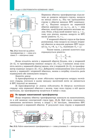 118
Розділ II. ЕЛЕКТРОМАГНІТНІ КОЛИВАННЯ І ХВИЛІ
Первинна обмотка трансформатора підклю­
чена до джерела змінного струму, напруга
на виході якого u1. Під час проходження
струму в обмотці виникає ЕРС самоіндук­
ції  e1. Падіння напруги на первинній
обмотці дорівнює: i r u e1 1 1 1= + , де r1 — опір
обмотки, який будемо вважати нехтовно ма­
лим. Отже, в будь-який момент часу u e1 1≈ − ,
тому для діючих значень напруги та ЕРС
маємо рівність: U1 1≈ E .
У вторинній обмотці струм не йде (вона
розімкнена), тому напруга на кінцях вторин­
ної обмотки за модулем дорівнює ЕРС індук­
ції (u e2 2 0+ = , u e2 2= − , відповідно U2 2= E ).
Таким чином, у режимі холостого ходу
справджується рівність:
U
U
N
N
k1
2
1
2
1
2
≈ = =
E
E
.
Якщо кількість витків у первинній обмотці більша, ніж у вторинній
k ( )1 , то трансформатор понижує напругу U U1 2( ). І навпаки: якщо кіль­
кість витків у первинній обмотці менша, ніж у вторинній k ( )1 , то трансфор­
матор підвищує напругу U U1 2( ). Добираючи співвідношення між кількістю
вит­ків у первинній і вторинній обмотках, можна в потрібну кількість разів­
підвищувати або понижувати напругу.
Зверніть увагу:
1) трансформатор не може здійснити перетворення напруги постій­
ного струму, оскільки в цьому випадку магнітний потік не змінюється
й ЕРС індукції не виникає;
2) трансформатор не можна підключати до джерела постійного
струму: опір первинної обмотки є малим, тому сила струму в ній зросте
настільки, що трансформатор нагріється й вийде з ладу.
4
Як працює навантажений трансформатор
Якщо вторинну обмотку трансформатора замкнути на навантаження,
то  в ній виникне електричний струм (рис. 21.3). Цей струм спричинить
зменшення магнітного потоку в осерді і, як наслідок, зменшення ЕРС
самоіндукції в первинній обмотці. У  результаті сила струму в первинній
V
u1
i1
i2
e2
e1 u2
V
Рис. 21.3. Робота навантаженого трансформатора: а — схема установки; б — електрична схема
а б
u1
u1
u2
u2
N1 N2
Ф
e1 e2
а
б
Рис. 21.2. Холостий хід роботи
трансформатора: а — схема уста-
новки; б — електрична схема
 