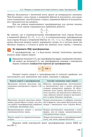 119
§ 21. Передача та використання енергії змінного струму. Трансформатор
обмотці збільшиться і магнітний потік зросте до попереднього значення.
Чим більшими є сила струму у вторинній обмотці й потужність, яка відда­
ється споживачеві, тим більшими є струм у первинній обмотці й потужність,
яка споживається від джерела.
Під час роботи навантаженого трансформатора для діючих значень
напруги і сили струму справджується приблизна рівність:
U
U
I
I
1
2
2
1
≈ .
Це означає, що в підвищувальному трансформаторі сила струму більша
в первинній обмотці U U I I1 2 1 2 ⇒ ( ), а в понижувальному трансформаторі
сила струму більша у вторинній обмотці U U I I1 2 2 1 ⇒ ( ). Якщо трансфор­
матор ідеальний (втрати енергії дорівнюють нулю), то у скільки разів він
збільшує напругу, у стільки ж разів він зменшує силу струму, і навпаки.
5
Як підвищити ккд трансформатора
У трансформаторі, як і в будь­якому іншому технічному пристрої,
існують певні втрати енергії.
Відношення потужності P2, яку трансформатор віддає споживачеві електрич-
ної енергії, до потужності P1, яку трансформатор споживає з електричної
мережі, називають коефіцієнтом корисної дії трансформатора:
η= ⋅
P
P
2P2P
1P1P
100 %
Основні втрати енергії в трансформаторі й технічні прийоми, які
застосовують для зменшення цих втрат, наведено в таблиці.
Втрати енергії в трансформаторі Способи зменшення втрат енергії
Виділення теплоти внаслідок про­
ходження електричного струму в об­
мотках.
Обмотки трансформатора виготовляють
із високоякісної міді з досить великою
площею поперечного перерізу. Зі збіль­
шенням сили струму збільшується кіль­
кість теплоти, що виділяється в обмотках,
тому обмотки нижчої напруги виготовля­
ють із дроту більшого діаметра.
Виділення теплоти внаслідок виник­
нення струмів Фуко в осерді, яке весь
час роботи трансформатора перебуває
у змінному магнітному полі.
Осердя виготовляють із набірних пластин
або із феритів, тим самим збільшуючи опір
осердя і зменшуючи силу струмів Фуко.
Випромінювання енергії у вигляді
електромагнітних хвиль.
Осердя виготовляють замкненим і такої
форми, яка не сприяє випромінюванню
електромагнітних хвиль.
Втрати енергії на перемагнічування
осердя.
Осердя виготовляють із трансформаторної
сталі, яка легко перемагнічується.
Завдяки своїй конструкції деякі трансформатори мають ККД по­
над 99 %.
 