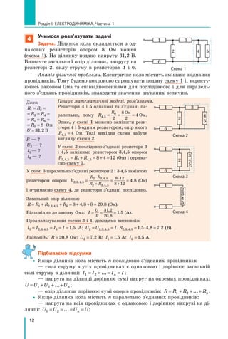 12
розділ I. електроДинаміка. Частина 1
4
учимося розв’язувати задачі
задача. Ділянка кола складається з од-
накових резисторів опором 8 Ом кожен
(схема 1). На ділянку подано напругу 31,2 В.
Визначте загальний опір ділянки, напругу на
резисторі 2, силу струму в резисторах 1 і 6.
Аналіз фізичної проблеми. Електричне коло містить змішане з’єднання
провідників. Тому будемо покроково спрощувати подану схему 1 і, користу-
ючись законом Ома та співвідношеннями для послідовного і для паралель-
ного з’єднань провідників, знаходити значення шуканих величин.
Дано:
R R1 2= =
= = =R R3 4
= = =R R5 6
= =R0 8 Ом
U = 31 2, В
Пошук математичної моделі, розв’язання.
Резистори 4 і 5 однакові та з’єднані па-
ралельно, тому R
R
4 5
0
2
8
2
4, = = =
Ом
Ом.
Отже, у схемі 1 можемо замінити рези-
стори 4 і 5 одним резистором, опір якого
R4 5 4, = Ом. Тоді вихідна схема набуде
вигляду схеми 2.
У схемі 2 послідовно з’єднані резистори 3
і 4,5 замінимо резистором 3,4,5 опором
R R R3 4 5 3 4 5 8 4 12, , ,= + = + = (Ом) і отрима-
ємо схему 3.
R — ?
U2 — ?
I1 — ?
I6 — ?
У схемі 3 паралельно з’єднані резистори 2 і 3,4,5 замінимо
резистором опором R
R R
R R2 3 4 5
2 3 4 5
2 3 4 5
8 12
8 12
4 8, , ,
, ,
, ,
,= = =
⋅
+
⋅
+
(Ом)
і отримаємо схему 4, де резистори з’єднані послідовно.
Загальний опір ділянки:
R R R R= + + = + + =1 2 3 4 5 6 8 4 8 8 20 8, , , , , (Ом).
Відповідно до закону Ома: I
U
R
= = =
31 2
20 8
1 5
,
,
, (А).
Проаналізувавши схеми 3 і 4, доходимо висновків:
I I I I1 2 3 4 5 6 1 5= = = =, , , , А; U U I R2 2 3 4 5 2 3 4 5 1 5 4 8 7 2= = ⋅ = ⋅ =, , , , , , , , , (В).
Відповідь: R = 20 8, Ом; U2 7 2= , В; I1 1 5= , А; I6 1 5= , А.
Підбиваємо підсумки
yy Якщо ділянка кола містить n послідовно з’єднаних провідників:
— сила струму в усіх провідниках є однаковою і дорівнює загальній
силі струму в ділянці: I I I In1 2= = = =... ;
— напруга на ділянці дорівнює сумі напруг на окремих провідниках:
U U U Un= + + +1 2 ... ;
— опір ділянки дорівнює сумі опорів провідників: R R R Rn= + + +1 2 ... .
yy Якщо ділянка кола містить n паралельно з’єднаних провідників:
— напруга на всіх провідниках є однаковою і дорівнює напрузі на ді-
лянці: U U U Un1 2= = = =... ;
схема 2
1 3
6
2
4
5
схема 3
1
6
2
3
4
5
схема 4
1
6
2
3
4
5
1 3
6
2 4 5
схема 1
 