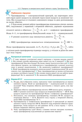 121
§ 21. Передача та використання енергії змінного струму. Трансформатор
підбиваємо підсумки
yy Трансформатор — електромагнітний пристрій, що перетворює змін­
ний струм однієї напруги на змінний струм іншої напруги за незмінної час­
тоти. Він складається зі сталевого замкненого осердя та двох розташованих
на ньому обмоток.
yy У будь­якому режимі роботи трансформатора відношення діючих значень
ЕРС, індукованих у первинній і вторинній обмотках, дорівнює відношенню
кількості витків в обмотках:
E
E
1
2
1
2
= =
N
N
k , де k — коефіцієнт трансформації.
Якщо k 1, то трансформатор знижувальний; якщо k 1 — підвищувальний.
yy У режимі холостого ходу виконується рівність:
U
U
N
N
k1
2
1
2
= = .
yy ККД трансформатора визначається співвідношенням: η= ⋅
P
P
2
1
100 %.
Якщо трансформатор ідеальний, то P1 =P2 (U I U I1 1 2 2= ), або
U
U
I
I
1
2
2
1
= , тобто
у скільки разів трансформатор підвищує напругу, у стільки ж разів він змен­
шує силу струму.
контрольні запитання
1. У чому перевага електричної енергії порівняно з іншими видами енергії?
2. Які основні способи зменшення втрат енергії під час її передачі? 3. Що таке
трансформатор? Яка його будова? На якому явищі ґрунтується його дія? 4. Опи­
шіть фізичні процеси, що відбуваються в трансформаторі в режимі холостого
ходу; в режимі навантаження. 5. Як визначити коефіцієнт трансформації?
6. Який трансформатор називають знижувальним? підвищувальним? Де засто­
совують такі трансформатори? 7. Чому трансформатори не можна під’єднувати
до джерел постійного струму? 8. Які основні втрати енергії під час роботи транс­
форматора? Як їх зменшити? 9. Як визначити ККД трансформатора?
Вправа № 21
1. На рис. 21.3 зображено лампу, приєднану через трансформатор до мережі
змінного струму. Який це трансформатор — підвищувальний чи знижу­
вальний? Чому вторинна обмотка виготовлена з товщого дроту, ніж пер­
винна?
2. Первинна обмотка трансформатора містить 1000 витків дроту, вторинна —
3500. У режимі холостого ходу напруга на вторинній обмотці — 105 В. Яка
напруга подається на трансформатор? Яким є коефіцієнт трансформації?
3. Потужність, яку споживає трансформатор, становить 90 Вт, напруга на
вторинній обмотці — 12 В. Визначте силу струму у вторинній обмотці,
якщо ККД трансформатора 75 %.
4. Трансформатор із коефіцієнтом трансформації 5 приєднаний до мережі
змінного струму напругою 220 В. Визначте опір вторинної обмотки транс­
форматора, якщо напруга на ній дорівнює 42 В, а сила струму — 4,0 А.
Опором первинної обмотки знехтуйте.
5. Чому трансформатор гуде? Якою є основна частота звукових коливань,
якщо трансформатор підключений до промислової мережі?
y
 