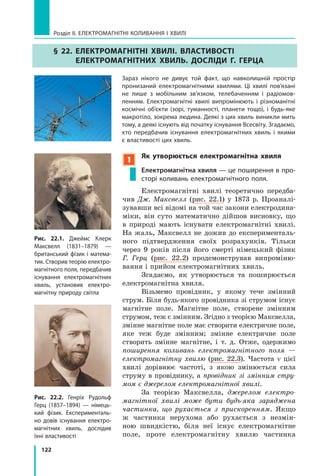122
Розділ II. ЕЛЕКТРОМАГНІТНІ КОЛИВАННЯ І ХВИЛІ
§ 22. Електромагнітні хвилі. Властивості
електромагнітних хвиль. Досліди Г. Герца
Зараз нікого не дивує той факт, що навколишній простір
пронизаний електромагнітними хвилями. Ці хвилі пов’язані
не лише з мобільним зв’язком, телебаченням і радіомов-
ленням. Електромагнітні хвилі випромінюють і різноманітні
космічні об’єкти (зорі, туманності, планети тощо), і будь-яке
макротіло, зокрема людина. Деякі з цих хвиль виникли мить
тому, а деякі існують від початку існування Всесвіту. Згадаємо,
хто передбачив існування електромагнітних хвиль і якими
є властивості цих хвиль.
1
Як утворюється електромагнітна хвиля
Електромагнітна хвиля — це поширення в про-
сторі коливань електромагнітного поля.
Електромагнітні хвилі теоретично передба­
чив Дж. Максвелл (рис. 22.1) у 1873 р. Проаналі­
зувавши всі відомі на той час закони електродина­
міки, він суто математично дійшов висновку, що
в  природі мають існувати електромагнітні хвилі.
На жаль, Максвелл не дожив до експерименталь­
ного підтвердження своїх розрахунків. Тільки
через 9  років після його смерті німецький фізик
Г.  Герц (рис. 22.2) продемонстрував випроміню­
вання і прийом електромагнітних хвиль.
Згадаємо, як утворюється та поширюється
електромагнітна хвиля.
Візьмемо провідник, у якому тече змінний
струм. Біля будь-якого провідника зі струмом існує
магнітне поле. Магнітне поле, створене змінним
струмом, теж є змінним. Згідно з теорією Максвелла,
змінне магнітне поле має створити електричне поле,
яке теж буде змінним; змінне електричне поле
створить змінне магнітне, і т. д. Отже, одержимо
поширення коливань електромагнітного поля —
електромагнітну хвилю (рис. 22.3). Частота  ν цієї
хвилі дорівнює частоті, з якою змінюється сила
струму в  провіднику, а  провідник зі змінним стру­
мом є джерелом електромагнітної хвилі.
За теорією Максвелла, джерелом електро­
магнітної хвилі може бути будь-яка заряджена
частинка, що рухається з прискоренням. Якщо
ж частинка нерухома або рухається з незмін­
ною швидкістю, біля неї існує електромагнітне
поле, проте електромагнітну хвилю частинка
Рис. 22.1. Джеймс Клерк
Макс­велл (1831–1879)  —
британський фізик і матема-
тик. Створив теорію електро-
магнітного поля, передбачив
існування електромагнітних
хвиль, установив електро-
магнітну природу світла
Рис. 22.2. Генріх Рудольф
Герц (1857–1894) — німець-
кий фізик. Експерименталь-
но довів існування електро-
магнітних хвиль, дослідив
їхні властивості
 