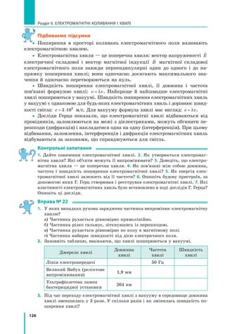 126
Розділ II. ЕЛЕКТРОМАГНІТНІ КОЛИВАННЯ І ХВИЛІ
підбиваємо підсумки
yy Поширення в просторі коливань електромагнітного поля називають
електромагнітною хвилею.
yy Електромагнітна хвиля — це поперечна хвиля: вектор напруженості

E
електричної складової і вектор магнітної індукції

B магнітної складової
електромагнітного поля завжди перпендикулярні один до одного і до на­
прямку поширення хвилі; вони одночасно досягають максимального зна­
чення й одночасно перетворюються на нуль.
yy Швидкість поширення електромагнітної хвилі, її довжина і частота
пов’язані формулою хвилі: v = λν. Найкраще й найшвидше електромагнітні
хвилі поширюються у вакуумі. Швидкість поширення електромагнітних хвиль
у вакуумі є однаковою для будь­яких електромагнітних хвиль і дорівнює швид­
кості світла: c = ⋅3 108
м/с. Для вакууму формула хвилі має вигляд: c = λν.
yy Досліди Герца показали, що електромагнітні хвилі відбиваються від
провідників, заломлюються на межі з діелектриками, можуть обгинати пе­
решкоди (дифракція) і накладатися одна на одну (інтерференція). При цьому
відбивання, заломлення, інтерференція і дифракція електромагнітних хвиль
відбуваються за законами, що справджуються для світла.
контрольні запитання
1. Дайте означення електромагнітної хвилі. 2. Як утворюється електромаг­
нітна хвиля? Які об’єкти можуть її випромінювати? 3. Доведіть, що електро­
магнітна хвиля — це поперечна хвиля. 4. Як пов’язані між собою довжина,
частота і швидкість поширення електромагнітної хвилі? 5. Як енергія елек­
тромагнітної хвилі залежить від її частоти? 6. Опишіть будову пристроїв, за
допомогою яких Г. Герц створював і реєстрував електромагнітні хвилі. 7. Які
властивості електромагнітних хвиль було встановлено в ході дослідів Г. Герца?
Опишіть ці досліди.
Вправа № 22
1. У яких випадках рухома заряджена частинка випромінює електромагнітну
хвилю?
а) Частинка рухається рівномірно прямолінійно.
б) Частинка різко гальмує, зіткнувшись із перешкодою.
в) Частинка рухається рівномірно по колу в магнітному полі.
г) Частинка набирає швидкості під дією електричного поля.
2. Заповніть таблицю, вважаючи, що хвилі поширюються у вакуумі.
Джерело хвилі
Довжина
хвилі
Частота
хвилі
Швидкість
хвилі
Лінія електропередачі 50 Гц
Великий Вибух (реліктове
випромінювання)
1,9 мм
Ультрафіолетова лампа
бактерицидної установки
264 нм
3. Під час переходу електромагнітної хвилі з вакууму в середовище довжина
хвилі зменшилась у 3 рази. У скільки разів і як змінилась швидкість по­
ширення хвилі?
y
 
