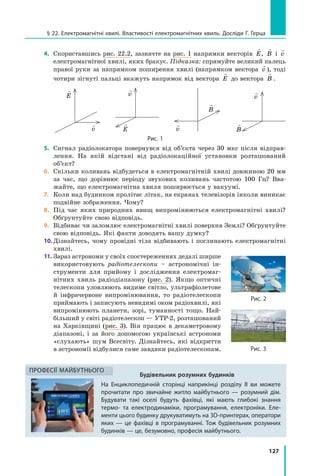 127
§ 22. Електромагнітні хвилі. Властивості електромагнітних хвиль. Досліди Г. Герца
Будівельник розумних будинків
На Енциклопедичній сторінці наприкінці розділу II ви можете
прочитати про звичайне житло майбутнього — розумний дім.
Будувати такі оселі будуть фахівці, які мають глибокі знання
термо- та електродинаміки, програмування, електроніки. Еле-
менти цього будинку друкуватимуть на 3D-принтерах, оператори
яких — це фахівці в  програмуванні. Тож будівельник розумних
будинків — це, безумовно, професія майбутнього.
Професії майбутнього
4.	 Скориставшись рис. 22.2, зазначте на рис. 1 напрямки векторів

E,

B і

v
електромагнітної хвилі, яких бракує. Підказка: спрямуйте великий палець
правої руки за напрямком поширення хвилі (напрямком вектора

v ), тоді
чотири зігнуті пальці вкажуть напрямок від вектора

E до вектора

B .

E

v

E

v

B

v

B

v
Рис. 1
5.	 Сигнал радіолокатора повернувся від об’єкта через 30 мкс після відправ­
лення. На якій відстані від радіолокаційної установки розташований
об’єкт?
6.	 Скільки коливань відбудеться в електромагнітній хвилі довжиною 20 мм
за час, що дорівнює періоду звукових коливань частотою 100 Гц? Вва­
жайте, що електромагнітна хвиля поширюється у вакуумі.
7.	 Коли над будинком пролітає літак, на екранах телевізорів інколи виникає
подвійне зображення. Чому?
8.	 Під час яких природних явищ випромінюються електромагнітні хвилі?
Обґрунтуйте свою відповідь.
9.	 Відбиває чи заломлює електромагнітні хвилі поверхня Землі? Обґрунтуйте
свою відповідь. Які факти доводять вашу думку?
10.	Дізнайтесь, чому провідні тіла відбивають і поглинають електромагнітні
хвилі.
11.	Зараз астрономи у своїх спостереженнях дедалі ширше
використовують радіотелескопи – астрономічні ін­
струменти для прийому і дослідження електромаг­
нітних хвиль радіодіапазону (рис. 2). Якщо оптичні
телескопи уловлюють видиме світло, ультрафіолетове
й інфрачервоне випромінювання, то радіотелескопи
приймають і записують невидимі оком радіохвилі, які
випромінюють планети, зорі, туманності тощо. Най­
більший у світі радіотелескоп — УТР-2, розташований
на Харківщині (рис. 3). Він працює в декаметровому
діапазоні, і за його допомогою українські астрономи
«слухають» шум Все­світу. Дізнайтесь, які відкриття
в астрономії відбулися саме завдяки радіотелескопам.
Рис. 2
Рис. 3
 
