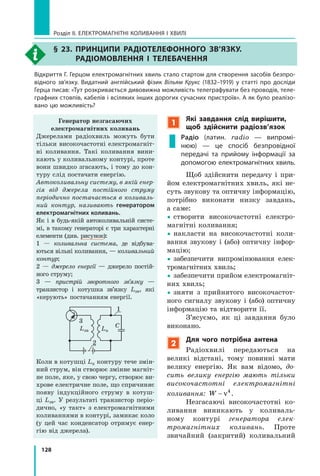 128
Розділ II. ЕЛЕКТРОМАГНІТНІ КОЛИВАННЯ І ХВИЛІ
§ 23. Принципи радіотелефонного зв’язку.
Радіомовлення і телебачення
Відкриття Г. Герцом електромагнітних хвиль стало стартом для створення засобів безпро-
відного зв’язку. Видатний англійський фізик Вільям Крукс (1832–1919) у статті про досліди
Герца писав: «Тут розкривається дивовижна можливість телеграфувати без проводів, теле-
графних стовпів, кабелів і всіляких інших дорогих сучасних пристроїв». А як було реалізо-
вано цю можливість?
1
Які завдання слід вирішити,
щоб здійснити радіозв’язок
Радіо (латин. radio — випромі-
нюю)  — це спосіб безпровідної
передачі та прийому інформації за
допомогою електромагнітних хвиль.
Щоб здійснити передачу і  при­
йом електромагнітних хвиль, які не­
суть звукову та оптичну інформацію,
потрібно виконати низку завдань,
а  саме:
yy створити високочастотні електро­
магнітні коливання;
yy накласти на високочастотні коли­
вання звукову і  (або) оптичну інфор­
мацію;
yy забезпечити випромінювання елек­
тромагнітних хвиль;
yy забезпечити прийом електромагніт­
них хвиль;
yy зняти з прийнятого високочастот­
ного сигналу звукову і (або) оптичну
інформацію та відтворити її.
З’ясуємо, як ці завдання було
виконано.
2
Для чого потрібна антена
Радіохвилі передаються на
великі відстані, тому повинні мати
велику енергію. Як вам відомо, до­
сить велику енергію мають тільки
високочастотні електромагнітні
коливання: W  ν4
.
Незгасаючі високочастотні ко­
ливання виникають у коливаль­
ному контурі генератора елек­
тромагнітних коливань. Проте
звичайний (закритий) коливальний
Генератор незгасаючих
електромагнітних коливань
Джерелами радіохвиль можуть бути
тільки високочастотні електромагніт­
ні коливання. Такі коливання вини­
кають у коливальному контурі, проте
вони швидко згасають, і тому до кон­
туру слід постачати енергію.
Автоколивальну систему, в якій енер­
гія від джерела постійного струму
періодично постачається в коливаль­
ний контур, називають генератором
електромагнітних коливань.
Як і в будь-якій автоколивальній систе­
мі, в такому генераторі є три характерні
елементи (див. рисунок):
1  — коливальна система, де відбува­
ються вільні коливання, — коливальний
контур;
2  — джерело енер­гії — джерело постій­
ного струму;
3  — пристрій зворотного зв’язку  —
транзистор і котушка зв’язку Lзв, які
«керують» постачанням енергії.
3
1
2
Lк
CLзв
Коли в котушці Lк контуру тече змін­
ний струм, він створює змінне магніт­
не поле, яке, у свою чергу, створює ви­
хрове електричне поле, що спричиняє
появу індукційного струму в  котуш­
ці Lзв. У результаті транзистор періо­
дично, «у такт» з електромагнітними
коливаннями в контурі, замикає коло
(у цей час конденсатор отримує енер­
гію від джерела).
 