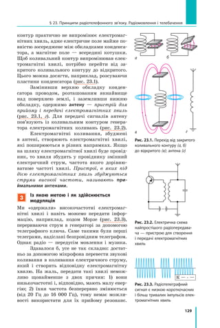 129
§ 23. Принципи радіотелефонного зв’язку. Радіомовлення і телебачення
а
в
б
г
контур практично не випромінює електромаг­
нітних хвиль, адже електричне поле майже по­
вністю зосереджене між обкладками конденса­
тора, а магнітне поле — всередині котушки.
Щоб коливальний контур випромінював елек­
тромагнітні хвилі, потрібно перейти від за­
критого коливального контуру до відкритого.
Цього можна досягти, наприклад, розсуваючи
пластини конденсатора (рис. 23.1).
Замінивши верхню обкладку конден­
сатора проводом, розташованим якнайвище
над поверхнею землі, і заземливши нижню
обкладку, одержимо антену — пристрій для
прийому і передачі електромагнітних хвиль
(рис. 23.1, г). Для передачі сигналів антену
пов’язують із коливальним контуром генера­
тора електромагнітних коливань (рис. 23.2).
Електромагнітні коливання, збуджені
в  антені, створюють електромагнітні хвилі,
які поширюються в різних напрямках. Якщо
на шляху електромагнітної хвилі буде провід­
ник, то хвиля збудить у провіднику змінний
електричний струм, частота якого дорівню­
ватиме частоті хвилі. Пристрої, в яких під
дією електромагнітних хвиль збуджуються
струми високої частоти, називають при-
ймальними антенами.
3
Із якою метою і як здійснюється
модуляція
Ми «одержали» високочастотні електромаг­
нітні хвилі і навіть можемо передати інфор­
мацію, наприклад, кодом Морзе (рис. 23.3),
перериваючи струм в генераторі за допомогою
телеграфного ключа. Саме такими були перші
телеграми, надіслані безпровідним телеграфом.
Однак радіо — передусім мовлення і  музика.
Здавалося б, усе не так складно: достат­
ньо за допомогою мікрофона перевести звукові
коливання в коливання електричного струму,
який і  створить відповідну електромагнітну
хвилю. На жаль, передати такі хвилі немож­
ливо щонайменше з двох причин: 1) вони
низькочастотні і, відповідно, мають малу енер­
гію; 2)  їхня частота безперервно змінюється
(від 20  Гц до 16  000  Гц), тому немає можли­
вості викори­стати для їх прийому резонанс.
Рис. 23.1. Перехід від закритого
коливального контуру (а, б)
до відкритого (в); антена (г)
Рис. 23.2. Електрична схема
найпростішого радіопередава-
ча — пристрою для створення
і передачі електромагнітних
хвиль
Рис. 23.3. Радіотелеграфний
сигнал є низкою короткочасних
і більш тривалих імпульсів елек-
тромагнітних хвиль
К — . —
 